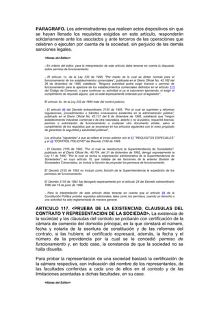 PARAGRAFO. Los administradores que realicen actos dispositivos sin que
se hayan llenado los requisitos exigidos en este artículo, responderán
solidariamente ante los asociados y ante terceros de las operaciones que
celebren o ejecuten por cuenta de la sociedad, sin perjuicio de las demás
sanciones legales.
    <Notas del Editor>

    - En criterio del editor, para la interpretación de este artículo debe tenerse en cuenta lo dispuesto
    sobre permiso de funcionamiento:

    - El artículo 1o. de la Ley 232 de 1995, "Por medio de la cual se dictan normas para el
    funcionamiento de los establecimientos comerciales", publicada en el Diario Oficial No. 42.162 del
    26 de diciembre de 1995, establece: "Ninguna autoridad podrá exigir licencia o permiso de
    funcionamiento para la apertura de los establecimientos comerciales definidos en el artículo 515
    del Código de Comercio, o para continuar su actividad si ya la estuvieren ejerciendo, ni exigir el
    cumplimiento de requisito alguno, que no esté expresamente ordenado por el legislador".

    El artículo 3o. de la Ley 232 de 1995 trata del control policivo.

    - El artículo 46 del Decreto extraordinario 2150 de 1995, "Por el cual se suprimen y reforman
    regulaciones, procedimientos o trámites innecesarios existentes en la administración pública",
    publicado en el Diario Oficial No. 42.137 del 6 de diciembre de 1995, estableció que "ningún
    establecimiento industrial, comercial o de otra naturaleza, abierto o no al público, requerirá licencia,
    permiso o autorización de funcionamiento o cualquier otro documento similar, salvo el
    cumplimiento de los requisitos que se enumeran en los artículos siguientes con el único propósito
    de garantizar la seguridad y salubridad públicas".

    Los artículos "siguientes" a que se refiere el inciso anterior son el 47 "REQUISITOS ESPECIALES"
    y el 48 "CONTROL POLICIVO" del Decreto 2150 de 1995.

    - El Decreto 2155 de 1992, "Por el cual se reestructura la Superintendencia de Sociedades",
    publicado en el Diario Oficial No. 40.704. del 31 de diciembre de 1992, derogó expresamente la
    Ley 11 de 1990, "Por la cual se revisa la organización administrativa de la Superintendencia de
    Sociedades", en cuyo artículo 10, que trataba de las funciones de la anterior División de
    Sociedades Comerciales, se incluía la función de proyectar los permisos de funcionamiento.

    El Decreto 2155 de 1992 no incluyó como función de la Superintendencia la expedición de los
    permisos de funcionamiento.

    El Decreto 2155 de 1992 fue derogado expresamente por el artículo 29 del Decreto extraordinario
    1080 del 19 de junio de 1996.

    - Para la interpretación de este artículo debe tenerse en cuenta que el artículo 84 de la
    Constitución Política prohibe requisitos adicionales, tales como los permisos, cuando un derecho o
    una actividad ha sido reglamentada de manera general.


ARTICULO 117. <PRUEBA DE LA EXISTENCIAD, CLAUSULAS DEL
CONTRATO Y REPRESENTACION DE LA SOCIEDAD>. La existencia de
la sociedad y las cláusulas del contrato se probarán con certificación de la
cámara de comercio del domicilio principal, en la que constará el número,
fecha y notaría de la escritura de constitución y de las reformas del
contrato, si las hubiere; el certificado expresará, además, la fecha y el
número de la providencia por la cual se le concedió permiso de
funcionamiento y, en todo caso, la constancia de que la sociedad no se
halla disuelta.

Para probar la representación de una sociedad bastará la certificación de
la cámara respectiva, con indicación del nombre de los representantes, de
las facultades conferidas a cada uno de ellos en el contrato y de las
limitaciones acordadas a dichas facultades, en su caso.
    <Notas del Editor>
 