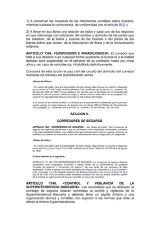 1) A conservar las muestras de las mercancías vendidas sobre muestra,
mientras subsista la controversia, de conformidad con el artículo 913, y

2) A llevar en sus libros una relación de todos y cada uno de los negocios
en que intervenga con indicación del nombre y domicilio de las partes que
los celebren, de la fecha y cuantía de los mismos o del precio de los
bienes sobre que versen, de la descripción de éstos y de la remuneración
obtenida.

ARTICULO 1346. <SUSPENSION E INHABILIDADES>. El corredor que
falte a sus deberes o en cualquier forma quebrante la buena fe o la lealtad
debidas será suspendido en el ejercicio de su profesión hasta por cinco
años y, en caso de reincidencia, inhabilitado definitivamente.

Conocerá de esta acción el juez civil del circuito del domicilio del corredor
mediante los trámites del procedimiento verbal.
    <Notas del Editor>

    - En criterio del editor, para la interpretación de este artículo debe tenerse en cuenta lo dispuesto
    por el artículo 427 del Código de Procedimiento Civil, modificado por el artículo 1o., numeral 230,
    del Decreto 2282 de 1989, el cual establece los asuntos que se tramitarán por el procedimiento
    establecido para el proceso verbal de mayor y menor cuantía, entre ellos, en el parágrafo 2o.,
    numeral 12, expresamente incluye el previsto en este artículo del Código.

    Si el asunto es de mínima cuantía, se tramitará por el procedimiento establecido para el proceso
    verbal sumario en única instancia, de acuerdo con el artículo 435 del Código de Procedimiento
    Civil, parágrafo 2o., modificado por el artículo 1o., numeral 239, del Decreto 2282 de 1989


                                            SECCION II.

                             CORREDORES DE SEGUROS
    ARTICULO 1347. <CORREDORES DE SEGUROS>. <Ver Notas del Editor> Son corredores de
    seguros las empresas constituidas o que se constituyan como sociedades comerciales, colectivas
    o de responsabilidad limitada, cuyo objeto social sea exclusivamente ofrecer seguros, promover su
    celebración y obtener su renovación a título de intermediarios entre el asegurado y el asegurador.

    <Notas del editor>

    - En criterio del editor para la interpretación de este artículo debe tenerse en cuenta lo dispuesto
    por el artículo 101 de la Ley 510 de 1999, publicada en el Diario Oficial No. 43.654 del 4 de agosto
    de 1999.

    El texto referido es el siguiente:

    ARTICULO 101. DE LOS INTERMEDIARIOS DE SEGUROS. Los corredores de seguros deberán
    constituirse como sociedades anónimas e indicar dentro de su denominación las palabras
    "corredor de seguros" o "corredores de seguros", las que serán de uso exclusivo de tales
    sociedades. A tales empresas les serán aplicables los artículos 53, numerales 2 a 8, 91, numeral 1
    y 98, numerales 1 y 2 del Estatuto Orgánico del Sistema Financiero, así como el artículo 75 de la
    Ley 45 de 1990. Para los efectos antes señalados contarán con seis (6) meses contados a partir
    de la entrada en vigencia de esta ley para acreditar el nuevo tipo societario.


ARTICULO       1348.     <CONTROL       Y     VIGILANCIA     DE     LA
SUPERINTENDENCIA BANCARIA>. Las sociedades que se dediquen al
corretaje de seguros estarán sometidas al control y vigilancia de la
Superintendencia Bancaria y deberán tener un capital mínimo y una
organización técnica y contable, con sujeción a las normas que dicte al
efecto la misma Superintendencia.
 