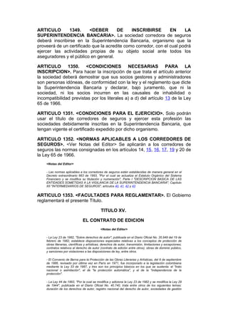 ARTICULO        1349.     <DEBER       DE     INSCRIBIRSE        EN     LA
SUPERINTENDENCIA BANCARIA>. La sociedad corredora de seguros
deberá inscribirse en la Superintendencia Bancaria, organismo que la
proveerá de un certificado que la acredite como corredor, con el cual podrá
ejercer las actividades propias de su objeto social ante todos los
aseguradores y el público en general.

ARTICULO 1350. <CONDICIONES NECESARIAS PARA LA
INSCRIPCION>. Para hacer la inscripción de que trata el artículo anterior
la sociedad deberá demostrar que sus socios gestores y administradores
son personas idóneas, de conformidad con la ley y el reglamento que dicte
la Superintendencia Bancaria y declarar, bajo juramento, que ni la
sociedad, ni los socios incurren en las causales de inhabilidad o
incompatibilidad previstas por los literales a) a d) del artículo 13 de la Ley
65 de 1966.

ARTICULO 1351. <CONDICIONES PARA EL EJERCICIO>. Solo podrán
usar el título de corredores de seguros y ejercer esta profesión las
sociedades debidamente inscritas en la Superintendencia Bancaria, que
tengan vigente el certificado expedido por dicho organismo.

ARTICULO 1352. <NORMAS APLICABLES A LOS CORREDORES DE
SEGUROS>. <Ver Notas del Editor> Se aplicarán a los corredores de
seguros las normas consignadas en los artículos 14, 15, 16, 17, 19 y 20 de
la Ley 65 de 1966.
    <Notas del Editor>

    - Las normas aplicables a los corredores de seguros están establecidas de manera general en el
    Decreto extraordinario 663 de 1993, "Por el cual se actualiza el Estatuto Orgánico del Sistema
    Financiero y se modifica su titulación y numeración", Parte I "DESCRIPCION BASICA DE LAS
    ENTIDADES SOMETIDAS A LA VIGILANCIA DE LA SUPERINTENDENCIA BANCARIA", Capítulo
    XII "INTERMEDIARIOS DE SEGUROS", artículos 40, 41, 42 y 43


ARTICULO 1353. <FACULTADES PARA REGLAMENTAR>. El Gobierno
reglamentará el presente Título.

                                             TITULO XV.

                               EL CONTRATO DE EDICION
                                             <Notas del Editor>

    - La Ley 23 de 1982, "Sobre derechos de autor", publicada en el Diario Oficial No. 35.949 del 19 de
    febrero de 1982, establece disposiciones especiales relativas a los conceptos de protección de
    obras literarias, científicas y artísticas; derechos de autor, transmisión, limitaciones y excepciones;
    contratos relativos al derecho de autor (contrato de edición entre otros); obras de dominio público,
    y sanciones por violaciones a las disposiciones de ley, entre otros.

    - El Convenio de Berna para la Protección de las Obras Literarias y Artísticas, del 9 de septiembre
    de 1886, revisado por última vez en París en 1971, fue incorporado a la legislación colombiana
    mediante la Ley 33 de 1987, y tres son los principios básicos en los que se sustenta: el "trato
    nacional o asimilación", el de "la protección automática", y el de la "independencia de la
    protección".

    - La Ley 44 de 1993, "Por la cual se modifica y adiciona la Ley 23 de 1982 y se modifica la Ley 29
    de 1944", publicada en el Diario Oficial No. 40.740, trata entre otros de los siguientes temas:
    duración de los derechos de autor, registro nacional del derecho de autor, sociedades de gestión
 