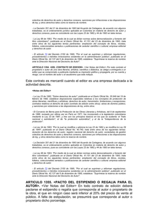 colectiva de derechos de autor y derechos conexos, sanciones por infracciones a las disposiciones
    de ley, y otros derechos tales como la reserva de nombre.

    - La Decisión 351 del 21 de diciembre de 1993 del Acuerdo de Cartagena, de acuerdo con algunos
    tratadistas, es el ordenamiento jurídico aplicable en Colombia en materia de derecho de autor y
    derechos conexos, pues es coincidente con las Leyes 23 de 1982 y 44 de 1993 en tales temas.

    - La Ley 98 de 1993, "Por medio de la cual se dictan normas sobre democratización y fomento del
    libro colombiano", publicada en el Diario Oficial No. 41.151 del 23 de diciembre de 1993, trata
    entre otros de los siguientes temas pertinentes: ampliación del concepto de libros, revistas,
    folletos, coleccionables seriados o publicaciones de carácter científico o cultural; empresa editorial
    y derechos de autor.

    - El artículo 73 del Decreto 2150 de 1995, "Por el cual se suprimen y reforman regulaciones,
    procedimientos o trámites innecesarios existentes en la administración pública", publicado en el
    Diario Oficial No. 42.137 del 6 de diciembre de 1995, establece: "Suprímese la reserva de nombre
    ante la Dirección Nacional del Decrecho de Autor".

    ARTICULO 1354. <DEL CONTRATO DE EDICION>. <Ver Notas del Editor> Por este contrato el
    propietario o autor de una obra literaria, artística, científica o didáctica, se obliga a entregarla a un
    editor que se compromete a publicarla mediante su impresión gráfica y propagarla, por su cuenta y
    riesgo, con el nombre del autor o el seudónimo que éste indique.


Este contrato es mercantil cuando el editor es una empresa dedicada a la
actividad descrita.
    <Notas del Editor>

    - La Ley 23 de 1982, "Sobre derechos de autor", publicada en el Diario Oficial No. 35.949 del 19 de
    febrero de 1982, establece disposiciones especiales relativas a los conceptos de protección de
    obras literarias, científicas y artísticas; derechos de autor, transmisión, limitaciones y excepciones;
    contratos relativos al derecho de autor (contrato de edición entre otros); obras de dominio público,
    y sanciones por violaciones a las disposiciones de ley, entre otros.

    - El Convenio de Berna para la Protección de las Obras Literarias y Artísticas, del 9 de septiembre
    de 1886, revisado por última vez en París en 1971, fue incorporado a la legislación colombiana
    mediante la Ley 33 de 1987, y tres son los principios básicos en los que se sustenta: el "trato
    nacional o asimilación", el de "la protección automática", y el de la "independencia de la
    protección".

    - La Ley 44 de 1993, "Por la cual se modifica y adiciona la Ley 23 de 1982 y se modifica la Ley 29
    de 1944", publicada en el Diario Oficial No. 40.740, trata entre otros de los siguientes temas:
    duración de los derechos de autor, registro nacional del derecho de autor, sociedades de gestión
    colectiva de derechos de autor y derechos conexos, sanciones por infracciones a las disposiciones
    de ley, y otros derechos tales como la reserva de nombre.

    - La Decisión 351 del 21 de diciembre de 1993 del Acuerdo de Cartagena, de acuerdo con algunos
    tratadistas, es el ordenamiento jurídico aplicable en Colombia en materia de derecho de autor y
    derechos conexos, pues es coincidente con las Leyes 23 de 1982 y 44 de 1993 en tales temas.

    - La Ley 98 de 1993, "Por medio de la cual se dictan normas sobre democratización y fomento del
    libro colombiano", publicada en el Diario Oficial No. 41.151 del 23 de diciembre de 1993, trata
    entre otros de los siguientes temas pertinentes: ampliación del concepto de libros, revistas,
    folletos, coleccionables seriados o publicaciones de carácter científico o cultural; empresa editorial
    y derechos de autor.

    - El artículo 73 del Decreto 2150 de 1995, "Por el cual se suprimen y reforman regulaciones,
    procedimientos o trámites innecesarios existentes en la administración pública", publicado en el
    Diario Oficial No. 42.137 del 6 de diciembre de 1995, establece: "Suprímese la reserva de nombre
    ante la Dirección Nacional del Decrecho de Autor".


ARTICULO 1355. <PACTO DEL ESTIPENDIO O REGALIA PARA EL
AUTOR>. <Ver Notas del Editor> En todo contrato de edición deberá
pactarse el estipendio o regalía que corresponda al autor o propietario de
la obra, el que en ningún caso será inferior al 20% del precio de venta al
público. A falta de estipulación, se presumirá que corresponde al autor o
propietario dicho porcentaje.
 