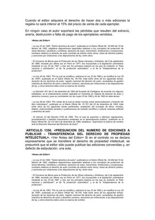 Cuando el editor adquiera el derecho de hacer dos o más ediciones la
regalía no será inferior al 15% del precio de venta de cada ejemplar.

En ningún caso el autor soportará las pérdidas que resulten del extravío,
avería, destrucción o falta de pago de los ejemplares vendidos.
    <Notas del Editor>

    - La Ley 23 de 1982, "Sobre derechos de autor", publicada en el Diario Oficial No. 35.949 del 19 de
    febrero de 1982, establece disposiciones especiales relativas a los conceptos de protección de
    obras literarias, científicas y artísticas; derechos de autor, transmisión, limitaciones y excepciones;
    contratos relativos al derecho de autor (contrato de edición entre otros); obras de dominio público,
    y sanciones por violaciones a las disposiciones de ley, entre otros.

    - El Convenio de Berna para la Protección de las Obras Literarias y Artísticas, del 9 de septiembre
    de 1886, revisado por última vez en París en 1971, fue incorporado a la legislación colombiana
    mediante la Ley 33 de 1987, y tres son los principios básicos en los que se sustenta: el "trato
    nacional o asimilación", el de "la protección automática", y el de la "independencia de la
    protección".

    - La Ley 44 de 1993, "Por la cual se modifica y adiciona la Ley 23 de 1982 y se modifica la Ley 29
    de 1944", publicada en el Diario Oficial No. 40.740, trata entre otros de los siguientes temas:
    duración de los derechos de autor, registro nacional del derecho de autor, sociedades de gestión
    colectiva de derechos de autor y derechos conexos, sanciones por infracciones a las disposiciones
    de ley, y otros derechos tales como la reserva de nombre.

    - La Decisión 351 del 21 de diciembre de 1993 del Acuerdo de Cartagena, de acuerdo con algunos
    tratadistas, es el ordenamiento jurídico aplicable en Colombia en materia de derecho de autor y
    derechos conexos, pues es coincidente con las Leyes 23 de 1982 y 44 de 1993 en tales temas.

    - La Ley 98 de 1993, "Por medio de la cual se dictan normas sobre democratización y fomento del
    libro colombiano", publicada en el Diario Oficial No. 41.151 del 23 de diciembre de 1993, trata
    entre otros de los siguientes temas pertinentes: ampliación del concepto de libros, revistas,
    folletos, coleccionables seriados o publicaciones de carácter científico o cultural; empresa editorial
    y derechos de autor.

    - El artículo 73 del Decreto 2150 de 1995, "Por el cual se suprimen y reforman regulaciones,
    procedimientos o trámites innecesarios existentes en la administración pública", publicado en el
    Diario Oficial No. 42.137 del 6 de diciembre de 1995, establece: "Suprímese la reserva de nombre
    ante la Dirección Nacional del Decrecho de Autor".


 ARTICULO 1356. <PRESUNCION DEL NUMERO DE EDICIONES A
PUBLICAR - TRANSFERENCIA DEL DERECHO DE PROPIEDAD
INTELECTUAL>. <Ver Notas del Editor> Si en el contrato no se declara
expresamente que se transfiere el derecho de propiedad intelectual, se
presumirá que el editor sólo puede publicar las ediciones convenidas y, en
defecto de estipulación, una sola.
    <Notas del Editor>

    - La Ley 23 de 1982, "Sobre derechos de autor", publicada en el Diario Oficial No. 35.949 del 19 de
    febrero de 1982, establece disposiciones especiales relativas a los conceptos de protección de
    obras literarias, científicas y artísticas; derechos de autor, transmisión, limitaciones y excepciones;
    contratos relativos al derecho de autor (contrato de edición entre otros); obras de dominio público,
    y sanciones por violaciones a las disposiciones de ley, entre otros.

    - El Convenio de Berna para la Protección de las Obras Literarias y Artísticas, del 9 de septiembre
    de 1886, revisado por última vez en París en 1971, fue incorporado a la legislación colombiana
    mediante la Ley 33 de 1987, y tres son los principios básicos en los que se sustenta: el "trato
    nacional o asimilación", el de "la protección automática", y el de la "independencia de la
    protección".

    - La Ley 44 de 1993, "Por la cual se modifica y adiciona la Ley 23 de 1982 y se modifica la Ley 29
    de 1944", publicada en el Diario Oficial No. 40.740, trata entre otros de los siguientes temas:
    duración de los derechos de autor, registro nacional del derecho de autor, sociedades de gestión
    colectiva de derechos de autor y derechos conexos, sanciones por infracciones a las disposiciones
    de ley, y otros derechos tales como la reserva de nombre.
 