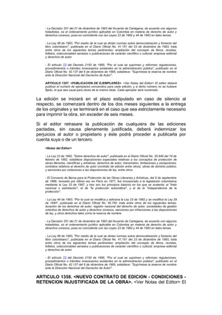 - La Decisión 351 del 21 de diciembre de 1993 del Acuerdo de Cartagena, de acuerdo con algunos
    tratadistas, es el ordenamiento jurídico aplicable en Colombia en materia de derecho de autor y
    derechos conexos, pues es coincidente con las Leyes 23 de 1982 y 44 de 1993 en tales temas.

    - La Ley 98 de 1993, "Por medio de la cual se dictan normas sobre democratización y fomento del
    libro colombiano", publicada en el Diario Oficial No. 41.151 del 23 de diciembre de 1993, trata
    entre otros de los siguientes temas pertinentes: ampliación del concepto de libros, revistas,
    folletos, coleccionables seriados o publicaciones de carácter científico o cultural; empresa editorial
    y derechos de autor.

    - El artículo 73 del Decreto 2150 de 1995, "Por el cual se suprimen y reforman regulaciones,
    procedimientos o trámites innecesarios existentes en la administración pública", publicado en el
    Diario Oficial No. 42.137 del 6 de diciembre de 1995, establece: "Suprímese la reserva de nombre
    ante la Dirección Nacional del Decrecho de Autor".

    ARTICULO 1357. <PUBLICACION DE EJEMPLARES>. <Ver Notas del Editor> El editor deberá
    publicar el numeró de ejemplares convenidos para cada edición; y si dicho número no se hubiere
    fijado, el que sea usual para obras de la misma clase. Cada ejemplar será numerado.


La edición se iniciará en el plazo estipulado en caso de silencio al
respecto, se comenzará dentro de los dos meses siguientes a la entrega
de los originales y se terminará en el caso que sea estrictamente necesario
para imprimir la obra, sin exceder de seis meses.

Si el editor retrasare la publicación de cualquiera de las ediciones
pactadas, sin causa plenamente justificada, deberá indemnizar los
perjuicios al autor o propietario y éste podrá proceder a publicarla por
cuenta suya o de un tercero.
    <Notas del Editor>

    - La Ley 23 de 1982, "Sobre derechos de autor", publicada en el Diario Oficial No. 35.949 del 19 de
    febrero de 1982, establece disposiciones especiales relativas a los conceptos de protección de
    obras literarias, científicas y artísticas; derechos de autor, transmisión, limitaciones y excepciones;
    contratos relativos al derecho de autor (contrato de edición entre otros); obras de dominio público,
    y sanciones por violaciones a las disposiciones de ley, entre otros.

    - El Convenio de Berna para la Protección de las Obras Literarias y Artísticas, del 9 de septiembre
    de 1886, revisado por última vez en París en 1971, fue incorporado a la legislación colombiana
    mediante la Ley 33 de 1987, y tres son los principios básicos en los que se sustenta: el "trato
    nacional o asimilación", el de "la protección automática", y el de la "independencia de la
    protección".

    - La Ley 44 de 1993, "Por la cual se modifica y adiciona la Ley 23 de 1982 y se modifica la Ley 29
    de 1944", publicada en el Diario Oficial No. 40.740, trata entre otros de los siguientes temas:
    duración de los derechos de autor, registro nacional del derecho de autor, sociedades de gestión
    colectiva de derechos de autor y derechos conexos, sanciones por infracciones a las disposiciones
    de ley, y otros derechos tales como la reserva de nombre.

    - La Decisión 351 del 21 de diciembre de 1993 del Acuerdo de Cartagena, de acuerdo con algunos
    tratadistas, es el ordenamiento jurídico aplicable en Colombia en materia de derecho de autor y
    derechos conexos, pues es coincidente con las Leyes 23 de 1982 y 44 de 1993 en tales temas.

    - La Ley 98 de 1993, "Por medio de la cual se dictan normas sobre democratización y fomento del
    libro colombiano", publicada en el Diario Oficial No. 41.151 del 23 de diciembre de 1993, trata
    entre otros de los siguientes temas pertinentes: ampliación del concepto de libros, revistas,
    folletos, coleccionables seriados o publicaciones de carácter científico o cultural; empresa editorial
    y derechos de autor.

    - El artículo 73 del Decreto 2150 de 1995, "Por el cual se suprimen y reforman regulaciones,
    procedimientos o trámites innecesarios existentes en la administración pública", publicado en el
    Diario Oficial No. 42.137 del 6 de diciembre de 1995, establece: "Suprímese la reserva de nombre
    ante la Dirección Nacional del Decrecho de Autor".


ARTICULO 1358. <NUEVO CONTRATO DE EDICION - CONDICIONES -
RETENCION INJUSTIFICADA DE LA OBRA>. <Ver Notas del Editor> El
 