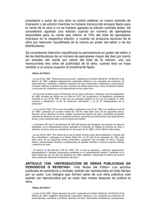 propietario o autor de una obra no podrá celebrar un nuevo contrato de
impresión o de edición mientras no hubiere transcurrido el plazo fijado para
la venta de la obra o no se hubiere agotado la edición contrata antes. Se
considerará agotada una edición cuando en número de ejemplares
disponibles para su venta sea inferior al 10% del total de ejemplares
impresos en la respectiva edición, o cuando se produzca escocez de la
obra por retención injustificada de la misma en poder del editor o de los
distribuidores.

Se considerará retención injustificada la permanencia en poder del editor o
de los distribuidores de un número de ejemplares mayor del diez por ciento
sin exceder del veinte por ciento del total de la edición, uno vez
transcurridos tres años de publicidad de la obra, cuando ésta se haya
vendido a un precio superior al inicialmente fijado.
    <Notas del Editor>

    - La Ley 23 de 1982, "Sobre derechos de autor", publicada en el Diario Oficial No. 35.949 del 19 de
    febrero de 1982, establece disposiciones especiales relativas a los conceptos de protección de
    obras literarias, científicas y artísticas; derechos de autor, transmisión, limitaciones y excepciones;
    contratos relativos al derecho de autor (contrato de edición entre otros); obras de dominio público,
    y sanciones por violaciones a las disposiciones de ley, entre otros.

    - El Convenio de Berna para la Protección de las Obras Literarias y Artísticas, del 9 de septiembre
    de 1886, revisado por última vez en París en 1971, fue incorporado a la legislación colombiana
    mediante la Ley 33 de 1987, y tres son los principios básicos en los que se sustenta: el "trato
    nacional o asimilación", el de "la protección automática", y el de la "independencia de la
    protección".

    - La Ley 44 de 1993, "Por la cual se modifica y adiciona la Ley 23 de 1982 y se modifica la Ley 29
    de 1944", publicada en el Diario Oficial No. 40.740, trata entre otros de los siguientes temas:
    duración de los derechos de autor, registro nacional del derecho de autor, sociedades de gestión
    colectiva de derechos de autor y derechos conexos, sanciones por infracciones a las disposiciones
    de ley, y otros derechos tales como la reserva de nombre.

    - La Decisión 351 del 21 de diciembre de 1993 del Acuerdo de Cartagena, de acuerdo con algunos
    tratadistas, es el ordenamiento jurídico aplicable en Colombia en materia de derecho de autor y
    derechos conexos, pues es coincidente con las Leyes 23 de 1982 y 44 de 1993 en tales temas.

    - La Ley 98 de 1993, "Por medio de la cual se dictan normas sobre democratización y fomento del
    libro colombiano", publicada en el Diario Oficial No. 41.151 del 23 de diciembre de 1993, trata
    entre otros de los siguientes temas pertinentes: ampliación del concepto de libros, revistas,
    folletos, coleccionables seriados o publicaciones de carácter científico o cultural; empresa editorial
    y derechos de autor.

    - El artículo 73 del Decreto 2150 de 1995, "Por el cual se suprimen y reforman regulaciones,
    procedimientos o trámites innecesarios existentes en la administración pública", publicado en el
    Diario Oficial No. 42.137 del 6 de diciembre de 1995, establece: "Suprímese la reserva de nombre
    ante la Dirección Nacional del Decrecho de Autor".


ARTICULO 1359. <REPRODUCCION DE OBRAS PUBLICADAS EN
PERIODICOS O REVISTAS>. <Ver Notas del Editor> Los escritos
publicado en periódicos y revistas, podrán ser reproducidos en todo tiempo
por su autor. Los trabajos que formen parte de una obra colectiva solo
podrán ser reproducidos por su autor tres meses después de pública la
obra.
    <Notas del Editor>

    - La Ley 23 de 1982, "Sobre derechos de autor", publicada en el Diario Oficial No. 35.949 del 19 de
    febrero de 1982, establece disposiciones especiales relativas a los conceptos de protección de
    obras literarias, científicas y artísticas; derechos de autor, transmisión, limitaciones y excepciones;
 