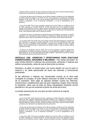 contratos relativos al derecho de autor (contrato de edición entre otros); obras de dominio público,
    y sanciones por violaciones a las disposiciones de ley, entre otros.

    - El Convenio de Berna para la Protección de las Obras Literarias y Artísticas, del 9 de septiembre
    de 1886, revisado por última vez en París en 1971, fue incorporado a la legislación colombiana
    mediante la Ley 33 de 1987, y tres son los principios básicos en los que se sustenta: el "trato
    nacional o asimilación", el de "la protección automática", y el de la "independencia de la
    protección".

    - La Ley 44 de 1993, "Por la cual se modifica y adiciona la Ley 23 de 1982 y se modifica la Ley 29
    de 1944", publicada en el Diario Oficial No. 40.740, trata entre otros de los siguientes temas:
    duración de los derechos de autor, registro nacional del derecho de autor, sociedades de gestión
    colectiva de derechos de autor y derechos conexos, sanciones por infracciones a las disposiciones
    de ley, y otros derechos tales como la reserva de nombre.

    - La Decisión 351 del 21 de diciembre de 1993 del Acuerdo de Cartagena, de acuerdo con algunos
    tratadistas, es el ordenamiento jurídico aplicable en Colombia en materia de derecho de autor y
    derechos conexos, pues es coincidente con las Leyes 23 de 1982 y 44 de 1993 en tales temas.

    - La Ley 98 de 1993, "Por medio de la cual se dictan normas sobre democratización y fomento del
    libro colombiano", publicada en el Diario Oficial No. 41.151 del 23 de diciembre de 1993, trata
    entre otros de los siguientes temas pertinentes: ampliación del concepto de libros, revistas,
    folletos, coleccionables seriados o publicaciones de carácter científico o cultural; empresa editorial
    y derechos de autor.

    - El artículo 73 del Decreto 2150 de 1995, "Por el cual se suprimen y reforman regulaciones,
    procedimientos o trámites innecesarios existentes en la administración pública", publicado en el
    Diario Oficial No. 42.137 del 6 de diciembre de 1995, establece: "Suprímese la reserva de nombre
    ante la Dirección Nacional del Decrecho de Autor".


ARTICULO 1360. <DERECHO Y OPORTUNIDAD PARA EFECTUAR
CORRECCIONES, ADICIONES O MEJORAS>. <Ver Notas del Editor> El
autor tendrá derecho a efectuar las correcciones, adiciones o mejoras que
estime convenientes, antes de que la obra entre en prensa.

Asimismo, el editor no podrá hacer una nueva edición sin que el autor lo
autorice y sin darle oportunidad de hacer las reformas y correcciones
pertinentes.

Si las ediciones o mejoras son introducidas cuando ya la obra esté
corregida en pruebas, el autor deberá reconocer al editor el mayor costo
de la impresión. Esta regla se aplicará también cuanto las reformas,
correcciones o ampliaciones sean de gran magnitud y hagan más onerosa
la impresión, salvo que se trate de obras actualizadas mediante envíos
periódicos o de que se aumente el precio de venta de la obra.

La simple reproducción de una obra se hará conforme al original.
    <Notas del Editor>

    - La Ley 23 de 1982, "Sobre derechos de autor", publicada en el Diario Oficial No. 35.949 del 19 de
    febrero de 1982, establece disposiciones especiales relativas a los conceptos de protección de
    obras literarias, científicas y artísticas; derechos de autor, transmisión, limitaciones y excepciones;
    contratos relativos al derecho de autor (contrato de edición entre otros); obras de dominio público,
    y sanciones por violaciones a las disposiciones de ley, entre otros.

    - El Convenio de Berna para la Protección de las Obras Literarias y Artísticas, del 9 de septiembre
    de 1886, revisado por última vez en París en 1971, fue incorporado a la legislación colombiana
    mediante la Ley 33 de 1987, y tres son los principios básicos en los que se sustenta: el "trato
    nacional o asimilación", el de "la protección automática", y el de la "independencia de la
    protección".

    - La Ley 44 de 1993, "Por la cual se modifica y adiciona la Ley 23 de 1982 y se modifica la Ley 29
    de 1944", publicada en el Diario Oficial No. 40.740, trata entre otros de los siguientes temas:
    duración de los derechos de autor, registro nacional del derecho de autor, sociedades de gestión
 