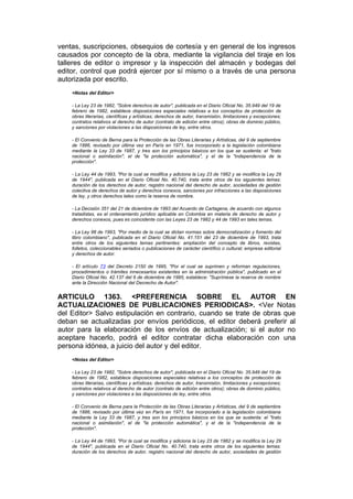 ventas, suscripciones, obsequios de cortesía y en general de los ingresos
causados por concepto de la obra, mediante la vigilancia del tiraje en los
talleres de editor o impresor y la inspección del almacén y bodegas del
editor, control que podrá ejercer por sí mismo o a través de una persona
autorizada por escrito.
    <Notas del Editor>

    - La Ley 23 de 1982, "Sobre derechos de autor", publicada en el Diario Oficial No. 35.949 del 19 de
    febrero de 1982, establece disposiciones especiales relativas a los conceptos de protección de
    obras literarias, científicas y artísticas; derechos de autor, transmisión, limitaciones y excepciones;
    contratos relativos al derecho de autor (contrato de edición entre otros); obras de dominio público,
    y sanciones por violaciones a las disposiciones de ley, entre otros.

    - El Convenio de Berna para la Protección de las Obras Literarias y Artísticas, del 9 de septiembre
    de 1886, revisado por última vez en París en 1971, fue incorporado a la legislación colombiana
    mediante la Ley 33 de 1987, y tres son los principios básicos en los que se sustenta: el "trato
    nacional o asimilación", el de "la protección automática", y el de la "independencia de la
    protección".

    - La Ley 44 de 1993, "Por la cual se modifica y adiciona la Ley 23 de 1982 y se modifica la Ley 29
    de 1944", publicada en el Diario Oficial No. 40.740, trata entre otros de los siguientes temas:
    duración de los derechos de autor, registro nacional del derecho de autor, sociedades de gestión
    colectiva de derechos de autor y derechos conexos, sanciones por infracciones a las disposiciones
    de ley, y otros derechos tales como la reserva de nombre.

    - La Decisión 351 del 21 de diciembre de 1993 del Acuerdo de Cartagena, de acuerdo con algunos
    tratadistas, es el ordenamiento jurídico aplicable en Colombia en materia de derecho de autor y
    derechos conexos, pues es coincidente con las Leyes 23 de 1982 y 44 de 1993 en tales temas.

    - La Ley 98 de 1993, "Por medio de la cual se dictan normas sobre democratización y fomento del
    libro colombiano", publicada en el Diario Oficial No. 41.151 del 23 de diciembre de 1993, trata
    entre otros de los siguientes temas pertinentes: ampliación del concepto de libros, revistas,
    folletos, coleccionables seriados o publicaciones de carácter científico o cultural; empresa editorial
    y derechos de autor.

    - El artículo 73 del Decreto 2150 de 1995, "Por el cual se suprimen y reforman regulaciones,
    procedimientos o trámites innecesarios existentes en la administración pública", publicado en el
    Diario Oficial No. 42.137 del 6 de diciembre de 1995, establece: "Suprímese la reserva de nombre
    ante la Dirección Nacional del Decrecho de Autor".


ARTICULO 1363. <PREFERENCIA SOBRE EL AUTOR EN
ACTUALIZACIONES DE PUBLICACIONES PERIODICAS>. <Ver Notas
del Editor> Salvo estipulación en contrario, cuando se trate de obras que
deban se actualizadas por envíos periódicos, el editor deberá preferir al
autor para la elaboración de los envíos de actualización; si el autor no
aceptare hacerlo, podrá el editor contratar dicha elaboración con una
persona idónea, a juicio del autor y del editor.
    <Notas del Editor>

    - La Ley 23 de 1982, "Sobre derechos de autor", publicada en el Diario Oficial No. 35.949 del 19 de
    febrero de 1982, establece disposiciones especiales relativas a los conceptos de protección de
    obras literarias, científicas y artísticas; derechos de autor, transmisión, limitaciones y excepciones;
    contratos relativos al derecho de autor (contrato de edición entre otros); obras de dominio público,
    y sanciones por violaciones a las disposiciones de ley, entre otros.

    - El Convenio de Berna para la Protección de las Obras Literarias y Artísticas, del 9 de septiembre
    de 1886, revisado por última vez en París en 1971, fue incorporado a la legislación colombiana
    mediante la Ley 33 de 1987, y tres son los principios básicos en los que se sustenta: el "trato
    nacional o asimilación", el de "la protección automática", y el de la "independencia de la
    protección".

    - La Ley 44 de 1993, "Por la cual se modifica y adiciona la Ley 23 de 1982 y se modifica la Ley 29
    de 1944", publicada en el Diario Oficial No. 40.740, trata entre otros de los siguientes temas:
    duración de los derechos de autor, registro nacional del derecho de autor, sociedades de gestión
 
