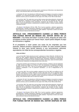 colectiva de derechos de autor y derechos conexos, sanciones por infracciones a las disposiciones
    de ley, y otros derechos tales como la reserva de nombre.

    - La Decisión 351 del 21 de diciembre de 1993 del Acuerdo de Cartagena, de acuerdo con algunos
    tratadistas, es el ordenamiento jurídico aplicable en Colombia en materia de derecho de autor y
    derechos conexos, pues es coincidente con las Leyes 23 de 1982 y 44 de 1993 en tales temas.

    - La Ley 98 de 1993, "Por medio de la cual se dictan normas sobre democratización y fomento del
    libro colombiano", publicada en el Diario Oficial No. 41.151 del 23 de diciembre de 1993, trata
    entre otros de los siguientes temas pertinentes: ampliación del concepto de libros, revistas,
    folletos, coleccionables seriados o publicaciones de carácter científico o cultural; empresa editorial
    y derechos de autor.

    - El artículo 73 del Decreto 2150 de 1995, "Por el cual se suprimen y reforman regulaciones,
    procedimientos o trámites innecesarios existentes en la administración pública", publicado en el
    Diario Oficial No. 42.137 del 6 de diciembre de 1995, establece: "Suprímese la reserva de nombre
    ante la Dirección Nacional del Decrecho de Autor".


ARTICULO 1364. <PROCEDIMIENTO CUANDO LA OBRA PERECE
POR FUERZA MAYOR EN MANOS DEL EDITOR ANTES DE LA
EDICION>. <Ver Notas del Editor> Cuando la obra, después de haber sido
entregada al editor perece por fuerza mayor, aquel queda obligado al pago
de honorarios o regalías.

Si el propietario o autor posee una copia de los originales que han
perecido, deberá ponerla a disposición el editor. En caso contrario deberá
rehacer la obra, pero tendrá derecho a una remuneración adicional,
equivalente a la mitad de los correspondientes honorarios o regalías.
    <Notas del Editor>

    - La Ley 23 de 1982, "Sobre derechos de autor", publicada en el Diario Oficial No. 35.949 del 19 de
    febrero de 1982, establece disposiciones especiales relativas a los conceptos de protección de
    obras literarias, científicas y artísticas; derechos de autor, transmisión, limitaciones y excepciones;
    contratos relativos al derecho de autor (contrato de edición entre otros); obras de dominio público,
    y sanciones por violaciones a las disposiciones de ley, entre otros.

    - El Convenio de Berna para la Protección de las Obras Literarias y Artísticas, del 9 de septiembre
    de 1886, revisado por última vez en París en 1971, fue incorporado a la legislación colombiana
    mediante la Ley 33 de 1987, y tres son los principios básicos en los que se sustenta: el "trato
    nacional o asimilación", el de "la protección automática", y el de la "independencia de la
    protección".

    - La Ley 44 de 1993, "Por la cual se modifica y adiciona la Ley 23 de 1982 y se modifica la Ley 29
    de 1944", publicada en el Diario Oficial No. 40.740, trata entre otros de los siguientes temas:
    duración de los derechos de autor, registro nacional del derecho de autor, sociedades de gestión
    colectiva de derechos de autor y derechos conexos, sanciones por infracciones a las disposiciones
    de ley, y otros derechos tales como la reserva de nombre.

    - La Decisión 351 del 21 de diciembre de 1993 del Acuerdo de Cartagena, de acuerdo con algunos
    tratadistas, es el ordenamiento jurídico aplicable en Colombia en materia de derecho de autor y
    derechos conexos, pues es coincidente con las Leyes 23 de 1982 y 44 de 1993 en tales temas.

    - La Ley 98 de 1993, "Por medio de la cual se dictan normas sobre democratización y fomento del
    libro colombiano", publicada en el Diario Oficial No. 41.151 del 23 de diciembre de 1993, trata
    entre otros de los siguientes temas pertinentes: ampliación del concepto de libros, revistas,
    folletos, coleccionables seriados o publicaciones de carácter científico o cultural; empresa editorial
    y derechos de autor.

    - El artículo 73 del Decreto 2150 de 1995, "Por el cual se suprimen y reforman regulaciones,
    procedimientos o trámites innecesarios existentes en la administración pública", publicado en el
    Diario Oficial No. 42.137 del 6 de diciembre de 1995, establece: "Suprímese la reserva de nombre
    ante la Dirección Nacional del Decrecho de Autor".


ARTICULO 1365. <PROCEDIMIENTO CUANDO LA OBRA PERECE
POR FUERZA MAYOR EN MANOS DEL EDITOR DESPUES DE SER
 