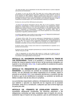 - En criterio del editor, para la interpretación de este artículo debe tenerse en cuenta lo dispuesto
    sobre permiso de funcionamiento:

    - El artículo 1o. de la Ley 232 de 1995, "Por medio de la cual se dictan normas para el
    funcionamiento de los establecimientos comerciales", publicada en el Diario Oficial No. 42.162 del
    26 de diciembre de 1995, establece: "Ninguna autoridad podrá exigir licencia o permiso de
    funcionamiento para la apertura de los establecimientos comerciales definidos en el artículo 515
    del Código de Comercio, o para continuar su actividad si ya la estuvieren ejerciendo, ni exigir el
    cumplimiento de requisito alguno, que no esté expresamente ordenado por el legislador".

    El artículo 3o. de la Ley 232 de 1995 trata del control policivo.

    - El artículo 46 del Decreto extraordinario 2150 de 1995, "Por el cual se suprimen y reforman
    regulaciones, procedimientos o trámites innecesarios existentes en la administración pública",
    publicado en el Diario Oficial No. 42.137 del 6 de diciembre de 1995, estableció que "ningún
    establecimiento industrial, comercial o de otra naturaleza, abierto o no al público, requerirá licencia,
    permiso o autorización de funcionamiento o cualquier otro documento similar, salvo el
    cumplimiento de los requisitos que se enumeran en los artículos siguientes con el único propósito
    de garantizar la seguridad y salubridad públicas".

    Los artículos "siguientes" a que se refiere el inciso anterior son el 47 "REQUISITOS ESPECIALES"
    y el 48 "CONTROL POLICIVO" del Decreto 2150 de 1995.

    - El Decreto 2155 de 1992, "Por el cual se reestructura la Superintendencia de Sociedades",
    publicado en el Diario Oficial No. 40.704. del 31 de diciembre de 1992, derogó expresamente la
    Ley 11 de 1990, "Por la cual se revisa la organización administrativa de la Superintendencia de
    Sociedades", en cuyo artículo 10, que trataba de las funciones de la anterior División de
    Sociedades Comerciales, se incluía la función de proyectar los permisos de funcionamiento.

    El Decreto 2155 de 1992 no incluyó como función de la Superintendencia la expedición de los
    permisos de funcionamiento.

    El Decreto 2155 de 1992 fue derogado expresamente por el artículo 29 del Decreto extraordinario
    1080 del 19 de junio de 1996.

    - Para la interpretación de este artículo debe tenerse en cuenta que el artículo 84 de la
    Constitución Política prohibe requisitos adicionales, tales como los permisos, cuando un derecho o
    una actividad ha sido reglamentada de manera general.


ARTICULO 118. <INADMISION DEPRUEBAS CONTRA EL TENOR DE
LAS ESCRITURAS>. Frente a la sociedad y a terceros no se admitirá
prueba de ninguna especie contra el tenor de las escrituras otorgadas con
sujeción a los artículos 110 y 113, ni para justificar la existencia de pactos
no expresados en ella.

ARTICULO 119. <REQUISITOS DE LA PROMESA DE CONTRATO DE
SOCIEDAD>. La promesa de contrato de sociedad deberá hacerse por
escrito, con las cláusulas que deban expresarse en el contrato, según lo
previsto en el artículo 110, y con indicación del término o condición que fije
la fecha e que ha de constituirse la sociedad. La condición se tendrá por
fallida si tardare más de dos años en cumplirse.

Los promitentes responderán solidaria e ilimitadamente de las operaciones
que celebren o ejecuten en desarrollo de los negocios de la sociedad
prometida, antes de su constitución, cualquiera que sea la forma legal que
se pacte para ella.

ARTICULO 120. <TRANSITO DE LEGISLACION VIGENTE>. Las
sociedades válidamente constituidas, los derechos adquiridos y las
obligaciones contraídas por tales sociedades bajo el imperio de una ley,
subsistirán bajo el imperio de la ley posterior; pero la administración social
 