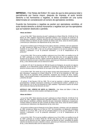 IMPRESA>. <Ver Notas del Editor> En caso de que la obra perezca total o
parcialmente por fuerza mayor, después de impresa, el autor tendrá
derecho a los honorarios o regalías, si éstos consisten en una suma
determinada sin consideración al número de ejemplares vendidos.

Cuando los honorarios o regalías se pacten por ejemplares vendidos, el
autor tendrá derecho a dichos honorarios o regalías aún por los ejemplares
que se hubieren destruido o perdido.
    <Notas del Editor>

    - La Ley 23 de 1982, "Sobre derechos de autor", publicada en el Diario Oficial No. 35.949 del 19 de
    febrero de 1982, establece disposiciones especiales relativas a los conceptos de protección de
    obras literarias, científicas y artísticas; derechos de autor, transmisión, limitaciones y excepciones;
    contratos relativos al derecho de autor (contrato de edición entre otros); obras de dominio público,
    y sanciones por violaciones a las disposiciones de ley, entre otros.

    - El Convenio de Berna para la Protección de las Obras Literarias y Artísticas, del 9 de septiembre
    de 1886, revisado por última vez en París en 1971, fue incorporado a la legislación colombiana
    mediante la Ley 33 de 1987, y tres son los principios básicos en los que se sustenta: el "trato
    nacional o asimilación", el de "la protección automática", y el de la "independencia de la
    protección".

    - La Ley 44 de 1993, "Por la cual se modifica y adiciona la Ley 23 de 1982 y se modifica la Ley 29
    de 1944", publicada en el Diario Oficial No. 40.740, trata entre otros de los siguientes temas:
    duración de los derechos de autor, registro nacional del derecho de autor, sociedades de gestión
    colectiva de derechos de autor y derechos conexos, sanciones por infracciones a las disposiciones
    de ley, y otros derechos tales como la reserva de nombre.

    - La Decisión 351 del 21 de diciembre de 1993 del Acuerdo de Cartagena, de acuerdo con algunos
    tratadistas, es el ordenamiento jurídico aplicable en Colombia en materia de derecho de autor y
    derechos conexos, pues es coincidente con las Leyes 23 de 1982 y 44 de 1993 en tales temas.

    - La Ley 98 de 1993, "Por medio de la cual se dictan normas sobre democratización y fomento del
    libro colombiano", publicada en el Diario Oficial No. 41.151 del 23 de diciembre de 1993, trata
    entre otros de los siguientes temas pertinentes: ampliación del concepto de libros, revistas,
    folletos, coleccionables seriados o publicaciones de carácter científico o cultural; empresa editorial
    y derechos de autor.

    - El artículo 73 del Decreto 2150 de 1995, "Por el cual se suprimen y reforman regulaciones,
    procedimientos o trámites innecesarios existentes en la administración pública", publicado en el
    Diario Oficial No. 42.137 del 6 de diciembre de 1995, establece: "Suprímese la reserva de nombre
    ante la Dirección Nacional del Decrecho de Autor".

    ARTICULO 1366. <PRECIO DE VENTA AL PUBLICO>. <Ver Notas del Editor> A falta de
    estipulación, el precio de venta al público será fijado por el editor.

    <Notas del Editor>

    - La Ley 23 de 1982, "Sobre derechos de autor", publicada en el Diario Oficial No. 35.949 del 19 de
    febrero de 1982, establece disposiciones especiales relativas a los conceptos de protección de
    obras literarias, científicas y artísticas; derechos de autor, transmisión, limitaciones y excepciones;
    contratos relativos al derecho de autor (contrato de edición entre otros); obras de dominio público,
    y sanciones por violaciones a las disposiciones de ley, entre otros.

    - El Convenio de Berna para la Protección de las Obras Literarias y Artísticas, del 9 de septiembre
    de 1886, revisado por última vez en París en 1971, fue incorporado a la legislación colombiana
    mediante la Ley 33 de 1987, y tres son los principios básicos en los que se sustenta: el "trato
    nacional o asimilación", el de "la protección automática", y el de la "independencia de la
    protección".

    - La Ley 44 de 1993, "Por la cual se modifica y adiciona la Ley 23 de 1982 y se modifica la Ley 29
    de 1944", publicada en el Diario Oficial No. 40.740, trata entre otros de los siguientes temas:
    duración de los derechos de autor, registro nacional del derecho de autor, sociedades de gestión
    colectiva de derechos de autor y derechos conexos, sanciones por infracciones a las disposiciones
    de ley, y otros derechos tales como la reserva de nombre.
 