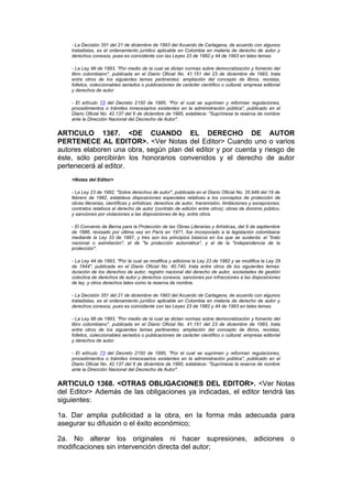 - La Decisión 351 del 21 de diciembre de 1993 del Acuerdo de Cartagena, de acuerdo con algunos
    tratadistas, es el ordenamiento jurídico aplicable en Colombia en materia de derecho de autor y
    derechos conexos, pues es coincidente con las Leyes 23 de 1982 y 44 de 1993 en tales temas.

    - La Ley 98 de 1993, "Por medio de la cual se dictan normas sobre democratización y fomento del
    libro colombiano", publicada en el Diario Oficial No. 41.151 del 23 de diciembre de 1993, trata
    entre otros de los siguientes temas pertinentes: ampliación del concepto de libros, revistas,
    folletos, coleccionables seriados o publicaciones de carácter científico o cultural; empresa editorial
    y derechos de autor.

    - El artículo 73 del Decreto 2150 de 1995, "Por el cual se suprimen y reforman regulaciones,
    procedimientos o trámites innecesarios existentes en la administración pública", publicado en el
    Diario Oficial No. 42.137 del 6 de diciembre de 1995, establece: "Suprímese la reserva de nombre
    ante la Dirección Nacional del Decrecho de Autor".


ARTICULO 1367. <DE CUANDO EL DERECHO DE AUTOR
PERTENECE AL EDITOR>. <Ver Notas del Editor> Cuando uno o varios
autores elaboren una obra, según plan del editor y por cuenta y riesgo de
éste, sólo percibirán los honorarios convenidos y el derecho de autor
pertenecerá al editor.
    <Notas del Editor>

    - La Ley 23 de 1982, "Sobre derechos de autor", publicada en el Diario Oficial No. 35.949 del 19 de
    febrero de 1982, establece disposiciones especiales relativas a los conceptos de protección de
    obras literarias, científicas y artísticas; derechos de autor, transmisión, limitaciones y excepciones;
    contratos relativos al derecho de autor (contrato de edición entre otros); obras de dominio público,
    y sanciones por violaciones a las disposiciones de ley, entre otros.

    - El Convenio de Berna para la Protección de las Obras Literarias y Artísticas, del 9 de septiembre
    de 1886, revisado por última vez en París en 1971, fue incorporado a la legislación colombiana
    mediante la Ley 33 de 1987, y tres son los principios básicos en los que se sustenta: el "trato
    nacional o asimilación", el de "la protección automática", y el de la "independencia de la
    protección".

    - La Ley 44 de 1993, "Por la cual se modifica y adiciona la Ley 23 de 1982 y se modifica la Ley 29
    de 1944", publicada en el Diario Oficial No. 40.740, trata entre otros de los siguientes temas:
    duración de los derechos de autor, registro nacional del derecho de autor, sociedades de gestión
    colectiva de derechos de autor y derechos conexos, sanciones por infracciones a las disposiciones
    de ley, y otros derechos tales como la reserva de nombre.

    - La Decisión 351 del 21 de diciembre de 1993 del Acuerdo de Cartagena, de acuerdo con algunos
    tratadistas, es el ordenamiento jurídico aplicable en Colombia en materia de derecho de autor y
    derechos conexos, pues es coincidente con las Leyes 23 de 1982 y 44 de 1993 en tales temas.

    - La Ley 98 de 1993, "Por medio de la cual se dictan normas sobre democratización y fomento del
    libro colombiano", publicada en el Diario Oficial No. 41.151 del 23 de diciembre de 1993, trata
    entre otros de los siguientes temas pertinentes: ampliación del concepto de libros, revistas,
    folletos, coleccionables seriados o publicaciones de carácter científico o cultural; empresa editorial
    y derechos de autor.

    - El artículo 73 del Decreto 2150 de 1995, "Por el cual se suprimen y reforman regulaciones,
    procedimientos o trámites innecesarios existentes en la administración pública", publicado en el
    Diario Oficial No. 42.137 del 6 de diciembre de 1995, establece: "Suprímese la reserva de nombre
    ante la Dirección Nacional del Decrecho de Autor".


ARTICULO 1368. <OTRAS OBLIGACIONES DEL EDITOR>. <Ver Notas
del Editor> Además de las obligaciones ya indicadas, el editor tendrá las
siguientes:

1a. Dar amplia publicidad a la obra, en la forma más adecuada para
asegurar su difusión o el éxito económico;

2a. No alterar los originales ni hacer supresiones, adiciones o
modificaciones sin intervención directa del autor;
 