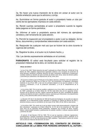 3a. No hacer una nueva impresión de la obra sin avisar al autor con la
debida antelación para que la adicione o corrija;

4a. Suministrar en forma gratuita al autor o propietario hasta un dos por
ciento de los ejemplares impresos en cada edición;

5a. Rendir cuentas semestrales al autor o propietario cuando la regalía
deba pagarse en forma periódica;

6a. Informar al autor p propietario acerca del número de ejemplares
vendidos y del remanente de cada edición;

7a. Permitir la inspección por el propietario o autor o por su delgado, de los
libros, documentos y comprobantes relacionados con cada edición;

8a. Responder de cualquier mal uso que se hiciere de la obra durante la
vigencia del contrato;

9a. Registrar la obra, si el autor no lo hubiere hecho, y

10a. Las demás expresamente señaladas en el contrato.

PARAGRAFO. El editor está facultado para solicitar el registro de la
propiedad intelectual de la obra, en nombre de autor.
    <Notas del Editor>

    - La Ley 23 de 1982, "Sobre derechos de autor", publicada en el Diario Oficial No. 35.949 del 19 de
    febrero de 1982, establece disposiciones especiales relativas a los conceptos de protección de
    obras literarias, científicas y artísticas; derechos de autor, transmisión, limitaciones y excepciones;
    contratos relativos al derecho de autor (contrato de edición entre otros); obras de dominio público,
    y sanciones por violaciones a las disposiciones de ley, entre otros.

    - El Convenio de Berna para la Protección de las Obras Literarias y Artísticas, del 9 de septiembre
    de 1886, revisado por última vez en París en 1971, fue incorporado a la legislación colombiana
    mediante la Ley 33 de 1987, y tres son los principios básicos en los que se sustenta: el "trato
    nacional o asimilación", el de "la protección automática", y el de la "independencia de la
    protección".

    - La Ley 44 de 1993, "Por la cual se modifica y adiciona la Ley 23 de 1982 y se modifica la Ley 29
    de 1944", publicada en el Diario Oficial No. 40.740, trata entre otros de los siguientes temas:
    duración de los derechos de autor, registro nacional del derecho de autor, sociedades de gestión
    colectiva de derechos de autor y derechos conexos, sanciones por infracciones a las disposiciones
    de ley, y otros derechos tales como la reserva de nombre.

    - La Decisión 351 del 21 de diciembre de 1993 del Acuerdo de Cartagena, de acuerdo con algunos
    tratadistas, es el ordenamiento jurídico aplicable en Colombia en materia de derecho de autor y
    derechos conexos, pues es coincidente con las Leyes 23 de 1982 y 44 de 1993 en tales temas.

    - La Ley 98 de 1993, "Por medio de la cual se dictan normas sobre democratización y fomento del
    libro colombiano", publicada en el Diario Oficial No. 41.151 del 23 de diciembre de 1993, trata
    entre otros de los siguientes temas pertinentes: ampliación del concepto de libros, revistas,
    folletos, coleccionables seriados o publicaciones de carácter científico o cultural; empresa editorial
    y derechos de autor.

    - El artículo 73 del Decreto 2150 de 1995, "Por el cual se suprimen y reforman regulaciones,
    procedimientos o trámites innecesarios existentes en la administración pública", publicado en el
    Diario Oficial No. 42.137 del 6 de diciembre de 1995, establece: "Suprímese la reserva de nombre
    ante la Dirección Nacional del Decrecho de Autor".


ARTICULO 1369. <TERMINACION DEL CONTRATO DE EDICION -
CONCLUSION DE LA OBRA POR PERSONA DIFERENTE AL AUTOR>.
 