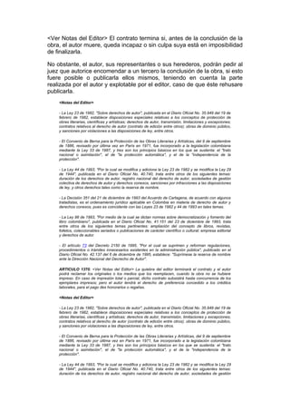 <Ver Notas del Editor> El contrato termina si, antes de la conclusión de la
obra, el autor muere, queda incapaz o sin culpa suya está en imposibilidad
de finalizarla.

No obstante, el autor, sus representantes o sus herederos, podrán pedir al
juez que autorice encomendar a un tercero la conclusión de la obra, si esto
fuere posible o publicarla ellos mismos, teniendo en cuenta la parte
realizada por el autor y explotable por el editor, caso de que éste rehusare
publicarla.
    <Notas del Editor>

    - La Ley 23 de 1982, "Sobre derechos de autor", publicada en el Diario Oficial No. 35.949 del 19 de
    febrero de 1982, establece disposiciones especiales relativas a los conceptos de protección de
    obras literarias, científicas y artísticas; derechos de autor, transmisión, limitaciones y excepciones;
    contratos relativos al derecho de autor (contrato de edición entre otros); obras de dominio público,
    y sanciones por violaciones a las disposiciones de ley, entre otros.

    - El Convenio de Berna para la Protección de las Obras Literarias y Artísticas, del 9 de septiembre
    de 1886, revisado por última vez en París en 1971, fue incorporado a la legislación colombiana
    mediante la Ley 33 de 1987, y tres son los principios básicos en los que se sustenta: el "trato
    nacional o asimilación", el de "la protección automática", y el de la "independencia de la
    protección".

    - La Ley 44 de 1993, "Por la cual se modifica y adiciona la Ley 23 de 1982 y se modifica la Ley 29
    de 1944", publicada en el Diario Oficial No. 40.740, trata entre otros de los siguientes temas:
    duración de los derechos de autor, registro nacional del derecho de autor, sociedades de gestión
    colectiva de derechos de autor y derechos conexos, sanciones por infracciones a las disposiciones
    de ley, y otros derechos tales como la reserva de nombre.

    - La Decisión 351 del 21 de diciembre de 1993 del Acuerdo de Cartagena, de acuerdo con algunos
    tratadistas, es el ordenamiento jurídico aplicable en Colombia en materia de derecho de autor y
    derechos conexos, pues es coincidente con las Leyes 23 de 1982 y 44 de 1993 en tales temas.

    - La Ley 98 de 1993, "Por medio de la cual se dictan normas sobre democratización y fomento del
    libro colombiano", publicada en el Diario Oficial No. 41.151 del 23 de diciembre de 1993, trata
    entre otros de los siguientes temas pertinentes: ampliación del concepto de libros, revistas,
    folletos, coleccionables seriados o publicaciones de carácter científico o cultural; empresa editorial
    y derechos de autor.

    - El artículo 73 del Decreto 2150 de 1995, "Por el cual se suprimen y reforman regulaciones,
    procedimientos o trámites innecesarios existentes en la administración pública", publicado en el
    Diario Oficial No. 42.137 del 6 de diciembre de 1995, establece: "Suprímese la reserva de nombre
    ante la Dirección Nacional del Decrecho de Autor".

    ARTICULO 1370. <Ver Notas del Editor> La quiebra del editor terminará el contrato y el autor
    podrá reclamar los originales o los medios que los reemplacen, cuando la obra no se hubiere
    impreso. En caso de impresión total o parcial, dicho contrato subsistirá hasta concurrencia de los
    ejemplares impresos; pero el autor tendrá el derecho de preferencia concedido a los créditos
    laborales, para el pago des honorarios o regalías.

    <Notas del Editor>

    - La Ley 23 de 1982, "Sobre derechos de autor", publicada en el Diario Oficial No. 35.949 del 19 de
    febrero de 1982, establece disposiciones especiales relativas a los conceptos de protección de
    obras literarias, científicas y artísticas; derechos de autor, transmisión, limitaciones y excepciones;
    contratos relativos al derecho de autor (contrato de edición entre otros); obras de dominio público,
    y sanciones por violaciones a las disposiciones de ley, entre otros.

    - El Convenio de Berna para la Protección de las Obras Literarias y Artísticas, del 9 de septiembre
    de 1886, revisado por última vez en París en 1971, fue incorporado a la legislación colombiana
    mediante la Ley 33 de 1987, y tres son los principios básicos en los que se sustenta: el "trato
    nacional o asimilación", el de "la protección automática", y el de la "independencia de la
    protección".

    - La Ley 44 de 1993, "Por la cual se modifica y adiciona la Ley 23 de 1982 y se modifica la Ley 29
    de 1944", publicada en el Diario Oficial No. 40.740, trata entre otros de los siguientes temas:
    duración de los derechos de autor, registro nacional del derecho de autor, sociedades de gestión
 