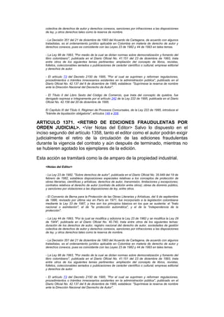 colectiva de derechos de autor y derechos conexos, sanciones por infracciones a las disposiciones
    de ley, y otros derechos tales como la reserva de nombre.

    - La Decisión 351 del 21 de diciembre de 1993 del Acuerdo de Cartagena, de acuerdo con algunos
    tratadistas, es el ordenamiento jurídico aplicable en Colombia en materia de derecho de autor y
    derechos conexos, pues es coincidente con las Leyes 23 de 1982 y 44 de 1993 en tales temas.

    - La Ley 98 de 1993, "Por medio de la cual se dictan normas sobre democratización y fomento del
    libro colombiano", publicada en el Diario Oficial No. 41.151 del 23 de diciembre de 1993, trata
    entre otros de los siguientes temas pertinentes: ampliación del concepto de libros, revistas,
    folletos, coleccionables seriados o publicaciones de carácter científico o cultural; empresa editorial
    y derechos de autor.

    - El artículo 73 del Decreto 2150 de 1995, "Por el cual se suprimen y reforman regulaciones,
    procedimientos o trámites innecesarios existentes en la administración pública", publicado en el
    Diario Oficial No. 42.137 del 6 de diciembre de 1995, establece: "Suprímese la reserva de nombre
    ante la Dirección Nacional del Decrecho de Autor".

    - El Título II del Libro Sexto del Código de Comercio, que trata del concepto de quiebra, fue
    derogado expresa e íntegramente por el artículo 242 de la Ley 222 de 1995, publicada en el Diario
    Oficial No. 42.156 del 20 de diciembre de 1995.

    El Capítulo III del Título II, Régimen de Procesos Concursales, de la Ley 222 de 1995, introduce el
    "trámite de liquidación obligatoria", artículos 149 a 208.


ARTICULO 1371. <RETIRO DE EDICIONES FRAUDULENTAS POR
ORDEN JUDICIAL>. <Ver Notas del Editor> Salvo lo dispuesto en el
inciso segundo del artículo 1358, tanto el editor como el autor podrán exigir
judicialmente el retiro de la circulación de las ediciones fraudulentas
durante la vigencia del contrato y aún después de terminado, mientras no
se hubieren agotado los ejemplares de la edición.

Esta acción se tramitará como la de amparo de la propiedad industrial.
    <Notas del Editor>

    - La Ley 23 de 1982, "Sobre derechos de autor", publicada en el Diario Oficial No. 35.949 del 19 de
    febrero de 1982, establece disposiciones especiales relativas a los conceptos de protección de
    obras literarias, científicas y artísticas; derechos de autor, transmisión, limitaciones y excepciones;
    contratos relativos al derecho de autor (contrato de edición entre otros); obras de dominio público,
    y sanciones por violaciones a las disposiciones de ley, entre otros.

    - El Convenio de Berna para la Protección de las Obras Literarias y Artísticas, del 9 de septiembre
    de 1886, revisado por última vez en París en 1971, fue incorporado a la legislación colombiana
    mediante la Ley 33 de 1987, y tres son los principios básicos en los que se sustenta: el "trato
    nacional o asimilación", el de "la protección automática", y el de la "independencia de la
    protección".

    - La Ley 44 de 1993, "Por la cual se modifica y adiciona la Ley 23 de 1982 y se modifica la Ley 29
    de 1944", publicada en el Diario Oficial No. 40.740, trata entre otros de los siguientes temas:
    duración de los derechos de autor, registro nacional del derecho de autor, sociedades de gestión
    colectiva de derechos de autor y derechos conexos, sanciones por infracciones a las disposiciones
    de ley, y otros derechos tales como la reserva de nombre.

    - La Decisión 351 del 21 de diciembre de 1993 del Acuerdo de Cartagena, de acuerdo con algunos
    tratadistas, es el ordenamiento jurídico aplicable en Colombia en materia de derecho de autor y
    derechos conexos, pues es coincidente con las Leyes 23 de 1982 y 44 de 1993 en tales temas.

    - La Ley 98 de 1993, "Por medio de la cual se dictan normas sobre democratización y fomento del
    libro colombiano", publicada en el Diario Oficial No. 41.151 del 23 de diciembre de 1993, trata
    entre otros de los siguientes temas pertinentes: ampliación del concepto de libros, revistas,
    folletos, coleccionables seriados o publicaciones de carácter científico o cultural; empresa editorial
    y derechos de autor.

    - El artículo 73 del Decreto 2150 de 1995, "Por el cual se suprimen y reforman regulaciones,
    procedimientos o trámites innecesarios existentes en la administración pública", publicado en el
    Diario Oficial No. 42.137 del 6 de diciembre de 1995, establece: "Suprímese la reserva de nombre
    ante la Dirección Nacional del Decrecho de Autor".
 