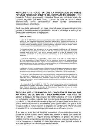 ARTICULO 1372. <CASO EN QUE LA PRODUCCION DE OBRAS
FUTURAS PUEDE SER OBJETO DEL CONTRATO DE EDICION>. <Ver
Notas del Editor> La producción intelectual futura solo podrá ser objeto del
contrato regulado por este Título, cuando se trate de obra u obras
determinadas, cuyas características deben quedar perfectamente
establecidas en el contrato.

Será nula toda estipulación en cuya virtud el autor compromete de modo
general o indeterminado su producción futura o se obliga a restringir su
producción intelectual o a no producir.
    <Notas del Editor>

    - La Ley 23 de 1982, "Sobre derechos de autor", publicada en el Diario Oficial No. 35.949 del 19 de
    febrero de 1982, establece disposiciones especiales relativas a los conceptos de protección de
    obras literarias, científicas y artísticas; derechos de autor, transmisión, limitaciones y excepciones;
    contratos relativos al derecho de autor (contrato de edición entre otros); obras de dominio público,
    y sanciones por violaciones a las disposiciones de ley, entre otros.

    - El Convenio de Berna para la Protección de las Obras Literarias y Artísticas, del 9 de septiembre
    de 1886, revisado por última vez en París en 1971, fue incorporado a la legislación colombiana
    mediante la Ley 33 de 1987, y tres son los principios básicos en los que se sustenta: el "trato
    nacional o asimilación", el de "la protección automática", y el de la "independencia de la
    protección".

    - La Ley 44 de 1993, "Por la cual se modifica y adiciona la Ley 23 de 1982 y se modifica la Ley 29
    de 1944", publicada en el Diario Oficial No. 40.740, trata entre otros de los siguientes temas:
    duración de los derechos de autor, registro nacional del derecho de autor, sociedades de gestión
    colectiva de derechos de autor y derechos conexos, sanciones por infracciones a las disposiciones
    de ley, y otros derechos tales como la reserva de nombre.

    - La Decisión 351 del 21 de diciembre de 1993 del Acuerdo de Cartagena, de acuerdo con algunos
    tratadistas, es el ordenamiento jurídico aplicable en Colombia en materia de derecho de autor y
    derechos conexos, pues es coincidente con las Leyes 23 de 1982 y 44 de 1993 en tales temas.

    - La Ley 98 de 1993, "Por medio de la cual se dictan normas sobre democratización y fomento del
    libro colombiano", publicada en el Diario Oficial No. 41.151 del 23 de diciembre de 1993, trata
    entre otros de los siguientes temas pertinentes: ampliación del concepto de libros, revistas,
    folletos, coleccionables seriados o publicaciones de carácter científico o cultural; empresa editorial
    y derechos de autor.

    - El artículo 73 del Decreto 2150 de 1995, "Por el cual se suprimen y reforman regulaciones,
    procedimientos o trámites innecesarios existentes en la administración pública", publicado en el
    Diario Oficial No. 42.137 del 6 de diciembre de 1995, establece: "Suprímese la reserva de nombre
    ante la Dirección Nacional del Decrecho de Autor".


ARTICULO 1373. <TERMINACION DEL CONTRATO DE EDICION POR
NO VENTA DE LA EDICION - PROCEDIMIENTO>. <Ver Notas del
Editor> Si después de tres años que de hallarse la obra en venta al público
no se hubiere vendido más del diez por ciento de los ejemplares, el editor
podrá dar por terminado el contrato y liquidar los ejemplares restantes a un
precio inferior al pactado o inicialmente fijado por el editor, sin que el autor
tenga derecho a remuneración, si el precio de venta fuere inferior al costo
o reduciendo la remuneración proporcionalmente al nuevo precio.

A su vez, el autor tendrá derecho, cuando el número de ejemplares en
poder del editor o de lo distribuidores sea inferior al veinte por ciento del
total de la edición, a adquirir dichos ejemplares al precio de venta al
público, menos un veinticinco por ciento, para hacer una nueva edición, sin
cobrar honorarios o regalías por tales ejemplares, pero deberá preferir al
editor en igualdad de condiciones con los demás.
 
