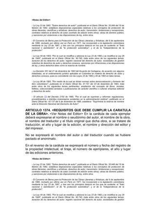 <Notas del Editor>

    - La Ley 23 de 1982, "Sobre derechos de autor", publicada en el Diario Oficial No. 35.949 del 19 de
    febrero de 1982, establece disposiciones especiales relativas a los conceptos de protección de
    obras literarias, científicas y artísticas; derechos de autor, transmisión, limitaciones y excepciones;
    contratos relativos al derecho de autor (contrato de edición entre otros); obras de dominio público,
    y sanciones por violaciones a las disposiciones de ley, entre otros.

    - El Convenio de Berna para la Protección de las Obras Literarias y Artísticas, del 9 de septiembre
    de 1886, revisado por última vez en París en 1971, fue incorporado a la legislación colombiana
    mediante la Ley 33 de 1987, y tres son los principios básicos en los que se sustenta: el "trato
    nacional o asimilación", el de "la protección automática", y el de la "independencia de la
    protección".

    - La Ley 44 de 1993, "Por la cual se modifica y adiciona la Ley 23 de 1982 y se modifica la Ley 29
    de 1944", publicada en el Diario Oficial No. 40.740, trata entre otros de los siguientes temas:
    duración de los derechos de autor, registro nacional del derecho de autor, sociedades de gestión
    colectiva de derechos de autor y derechos conexos, sanciones por infracciones a las disposiciones
    de ley, y otros derechos tales como la reserva de nombre.

    - La Decisión 351 del 21 de diciembre de 1993 del Acuerdo de Cartagena, de acuerdo con algunos
    tratadistas, es el ordenamiento jurídico aplicable en Colombia en materia de derecho de autor y
    derechos conexos, pues es coincidente con las Leyes 23 de 1982 y 44 de 1993 en tales temas.

    - La Ley 98 de 1993, "Por medio de la cual se dictan normas sobre democratización y fomento del
    libro colombiano", publicada en el Diario Oficial No. 41.151 del 23 de diciembre de 1993, trata
    entre otros de los siguientes temas pertinentes: ampliación del concepto de libros, revistas,
    folletos, coleccionables seriados o publicaciones de carácter científico o cultural; empresa editorial
    y derechos de autor.

    - El artículo 73 del Decreto 2150 de 1995, "Por el cual se suprimen y reforman regulaciones,
    procedimientos o trámites innecesarios existentes en la administración pública", publicado en el
    Diario Oficial No. 42.137 del 6 de diciembre de 1995, establece: "Suprímese la reserva de nombre
    ante la Dirección Nacional del Decrecho de Autor".


ARTICULO 1374. <REQUISITOS QUE DEBE CUMPLIR LA CARATULA
DE LA OBRA>. <Ver Notas del Editor> En la carátula de cada ejemplar
deberá expresarse el nombre o seudónimo del autor, el nombre de la obra,
el nombre del traductor y el título original que dicha obra, si se tratare de
traducción, el año y lugar de la edición, el nombre y dirección del editor y
del impresor.

No se expresará el nombre del autor o del traductor cuando se hubiere
pactado el anonimato.

En el reverso de la carátula se expresará el número y fecha del registro de
la propiedad intelectual, el tiraje, el número de ejemplares, el año y lugar
de las ediciones anteriores.
    <Notas del Editor>

    - La Ley 23 de 1982, "Sobre derechos de autor", publicada en el Diario Oficial No. 35.949 del 19 de
    febrero de 1982, establece disposiciones especiales relativas a los conceptos de protección de
    obras literarias, científicas y artísticas; derechos de autor, transmisión, limitaciones y excepciones;
    contratos relativos al derecho de autor (contrato de edición entre otros); obras de dominio público,
    y sanciones por violaciones a las disposiciones de ley, entre otros.

    - El Convenio de Berna para la Protección de las Obras Literarias y Artísticas, del 9 de septiembre
    de 1886, revisado por última vez en París en 1971, fue incorporado a la legislación colombiana
    mediante la Ley 33 de 1987, y tres son los principios básicos en los que se sustenta: el "trato
    nacional o asimilación", el de "la protección automática", y el de la "independencia de la
    protección".

    - La Ley 44 de 1993, "Por la cual se modifica y adiciona la Ley 23 de 1982 y se modifica la Ley 29
    de 1944", publicada en el Diario Oficial No. 40.740, trata entre otros de los siguientes temas:
    duración de los derechos de autor, registro nacional del derecho de autor, sociedades de gestión
 
