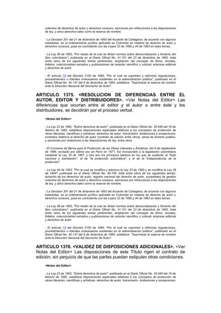 colectiva de derechos de autor y derechos conexos, sanciones por infracciones a las disposiciones
    de ley, y otros derechos tales como la reserva de nombre.

    - La Decisión 351 del 21 de diciembre de 1993 del Acuerdo de Cartagena, de acuerdo con algunos
    tratadistas, es el ordenamiento jurídico aplicable en Colombia en materia de derecho de autor y
    derechos conexos, pues es coincidente con las Leyes 23 de 1982 y 44 de 1993 en tales temas.

    - La Ley 98 de 1993, "Por medio de la cual se dictan normas sobre democratización y fomento del
    libro colombiano", publicada en el Diario Oficial No. 41.151 del 23 de diciembre de 1993, trata
    entre otros de los siguientes temas pertinentes: ampliación del concepto de libros, revistas,
    folletos, coleccionables seriados o publicaciones de carácter científico o cultural; empresa editorial
    y derechos de autor.

    - El artículo 73 del Decreto 2150 de 1995, "Por el cual se suprimen y reforman regulaciones,
    procedimientos o trámites innecesarios existentes en la administración pública", publicado en el
    Diario Oficial No. 42.137 del 6 de diciembre de 1995, establece: "Suprímese la reserva de nombre
    ante la Dirección Nacional del Decrecho de Autor".


ARTICULO 1375. <RESOLUCION DE DIFERENCIAS ENTRE EL
AUTOR, EDITOR Y DISTRIBUIDORES>. <Ver Notas del Editor> Las
diferencias que ocurran entre el editor y el autor o entre éste y los
distribuidores, se decidirán por el proceso verbal.
    <Notas del Editor>

    - La Ley 23 de 1982, "Sobre derechos de autor", publicada en el Diario Oficial No. 35.949 del 19 de
    febrero de 1982, establece disposiciones especiales relativas a los conceptos de protección de
    obras literarias, científicas y artísticas; derechos de autor, transmisión, limitaciones y excepciones;
    contratos relativos al derecho de autor (contrato de edición entre otros); obras de dominio público,
    y sanciones por violaciones a las disposiciones de ley, entre otros.

    - El Convenio de Berna para la Protección de las Obras Literarias y Artísticas, del 9 de septiembre
    de 1886, revisado por última vez en París en 1971, fue incorporado a la legislación colombiana
    mediante la Ley 33 de 1987, y tres son los principios básicos en los que se sustenta: el "trato
    nacional o asimilación", el de "la protección automática", y el de la "independencia de la
    protección".

    - La Ley 44 de 1993, "Por la cual se modifica y adiciona la Ley 23 de 1982 y se modifica la Ley 29
    de 1944", publicada en el Diario Oficial No. 40.740, trata entre otros de los siguientes temas:
    duración de los derechos de autor, registro nacional del derecho de autor, sociedades de gestión
    colectiva de derechos de autor y derechos conexos, sanciones por infracciones a las disposiciones
    de ley, y otros derechos tales como la reserva de nombre.

    - La Decisión 351 del 21 de diciembre de 1993 del Acuerdo de Cartagena, de acuerdo con algunos
    tratadistas, es el ordenamiento jurídico aplicable en Colombia en materia de derecho de autor y
    derechos conexos, pues es coincidente con las Leyes 23 de 1982 y 44 de 1993 en tales temas.

    - La Ley 98 de 1993, "Por medio de la cual se dictan normas sobre democratización y fomento del
    libro colombiano", publicada en el Diario Oficial No. 41.151 del 23 de diciembre de 1993, trata
    entre otros de los siguientes temas pertinentes: ampliación del concepto de libros, revistas,
    folletos, coleccionables seriados o publicaciones de carácter científico o cultural; empresa editorial
    y derechos de autor.

    - El artículo 73 del Decreto 2150 de 1995, "Por el cual se suprimen y reforman regulaciones,
    procedimientos o trámites innecesarios existentes en la administración pública", publicado en el
    Diario Oficial No. 42.137 del 6 de diciembre de 1995, establece: "Suprímese la reserva de nombre
    ante la Dirección Nacional del Decrecho de Autor".


ARTICULO 1376. <VALIDEZ DE DISPOSICIONES ADICIONALES>. <Ver
Notas del Editor> Las disposiciones de este Título rigen el contrato de
edición, sin perjuicio de que las partes puedan estipulan otras condiciones.
    <Notas del Editor>

    - La Ley 23 de 1982, "Sobre derechos de autor", publicada en el Diario Oficial No. 35.949 del 19 de
    febrero de 1982, establece disposiciones especiales relativas a los conceptos de protección de
    obras literarias, científicas y artísticas; derechos de autor, transmisión, limitaciones y excepciones;
 