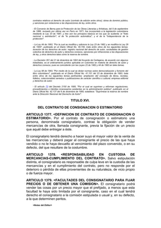 contratos relativos al derecho de autor (contrato de edición entre otros); obras de dominio público,
    y sanciones por violaciones a las disposiciones de ley, entre otros.

    - El Convenio de Berna para la Protección de las Obras Literarias y Artísticas, del 9 de septiembre
    de 1886, revisado por última vez en París en 1971, fue incorporado a la legislación colombiana
    mediante la Ley 33 de 1987, y tres son los principios básicos en los que se sustenta: el "trato
    nacional o asimilación", el de "la protección automática", y el de la "independencia de la
    protección".

    - La Ley 44 de 1993, "Por la cual se modifica y adiciona la Ley 23 de 1982 y se modifica la Ley 29
    de 1944", publicada en el Diario Oficial No. 40.740, trata entre otros de los siguientes temas:
    duración de los derechos de autor, registro nacional del derecho de autor, sociedades de gestión
    colectiva de derechos de autor y derechos conexos, sanciones por infracciones a las disposiciones
    de ley, y otros derechos tales como la reserva de nombre.

    - La Decisión 351 del 21 de diciembre de 1993 del Acuerdo de Cartagena, de acuerdo con algunos
    tratadistas, es el ordenamiento jurídico aplicable en Colombia en materia de derecho de autor y
    derechos conexos, pues es coincidente con las Leyes 23 de 1982 y 44 de 1993 en tales temas.

    - La Ley 98 de 1993, "Por medio de la cual se dictan normas sobre democratización y fomento del
    libro colombiano", publicada en el Diario Oficial No. 41.151 del 23 de diciembre de 1993, trata
    entre otros de los siguientes temas pertinentes: ampliación del concepto de libros, revistas,
    folletos, coleccionables seriados o publicaciones de carácter científico o cultural; empresa editorial
    y derechos de autor.

    - El artículo 73 del Decreto 2150 de 1995, "Por el cual se suprimen y reforman regulaciones,
    procedimientos o trámites innecesarios existentes en la administración pública", publicado en el
    Diario Oficial No. 42.137 del 6 de diciembre de 1995, establece: "Suprímese la reserva de nombre
    ante la Dirección Nacional del Decrecho de Autor".


                                            TITULO XVI.

         DEL CONTRATO DE CONSIGNACION O ESTIMATORIO

ARTICULO 1377. <DEFINICION DE CONTRATO DE CONSIGNACION O
ESTIMATORIO>. Por el contrato de consignación o estimatorio una
persona, denominada consignatario, contrae la obligación de vender
mercancías de otra, llamada consignante, previa la fijación de un precio
que aquél debe entregar a éste.

El consignatario tendrá derecho a hacer suyo el mayor valor de la venta de
las mercancías y deberá pagar al consignante el precio de las que haya
vendido o no le haya devuelto al vencimiento del plazo convenido, o en su
defecto, del que resultare de la costumbre.

ARTICULO         1378.    <RESPONSABILIDAD          EN    CUSTODIA        DE
MERCANCIAS-CUMPLIMIENTO DEL CONTRATO>. Salvo estipulación
distinta, el consignatario es responsable de culpa leve en la custodia de las
mercancías y en el cumplimiento del contrato, pero no responde por el
deterioro o pérdida de ellas provenientes de su naturaleza, de vicio propio
o de fuerza mayor.

ARTICULO 1379. <FACULTADES DEL CONSIGNATARIO PARA FIJAR
PRECIOS O DE OBTENER UNA COMISION>. El consignatario podrá
vender las cosas por un precio mayor que el prefijado, a menos que esta
facultad le haya sido limitada por el consignante, caso en el cual tendrá
derecho el consignatario a la comisión estipulada o usual y, en su defecto,
a la que determinen peritos.
    <Notas del Editor>
 