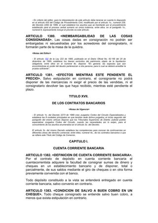 - En criterio del editor, para la interpretación de este artículo debe tenerse en cuenta lo dispuesto
    en el artículo 435 del Código de Procedimiento Civil, modificado por el artículo 1o., numeral 239,
    del Decreto 2282 de 1989, el cual establece los asuntos que se tramitarán por el procedimiento
    establecido para el proceso verbal sumario en única instancia, entre ellos, en el parágrafo 1o.,
    numeral 8, expresamente incluye el previsto es este artículo.


ARTICULO       1380.   <INEMBARGABILIDAD     DE    LAS    COSAS
CONSIGNADAS>. Las cosas dadas en consignación no podrán ser
embargadas ni secuestradas por los acreedores del consignatario, ni
formarán parte de la masa de la quiebra.
    <Notas del Editor>

    - El artículo 192 de la Ley 222 de 1995, publicada en el Diario Oficial No. 42.156 del 20 de
    diciembre de 1995, establece los bienes excluídos del patrimonio objeto de la liquidación
    obligatoria, entre ellos en el numeral 8o. dispone: "En general, las especies que aún
    encontrándose en poder del deudor pertenezcan a otra persona, para lo cual se deberá acreditar la
    prueba suficiente".


ARTICULO 1381. <EFECTOS MIENTRAS ESTE PENDIENTE EL
PRECIO>. Salvo estipulación en contrario, el consignante no podrá
disponer de las mercancías ni exigir el precio de las vendidas, ni el
consignatario devolver las que haya recibido, mientras esté pendiente el
plazo.

                                           TITULO XVII.

                         DE LOS CONTRATOS BANCARIOS
                                           <Notas de Vigencia>

    - El artículo 1o. del Decreto 2273 de 1989 crea Juzgados Civiles del Circuito Especializados y
    establece las 8 ciudades principales en que tendrán sede dichos juzgados; el inciso segundo del
    parágrafo del mismo artículo dispone que los Tribunales Superiores de Distrito Judicial podrán
    especializar Juzgados Civiles del Circuito, cuando las necesidades así lo exijan, para el
    conocimiento de los asuntos enumerados en el artículo 3o. del Decreto.

    El artículo 3o. del mismo Decreto establece las competencias para conocer de controvercias en
    diferentes áreas del derecho comercial, entre ellas, numeral 4o., de los contratos bancarios a que
    se refiere este Título del Código de Comercio.


                                           CAPITULO I.

                          CUENTA CORRIENTE BANCARIA

ARTICULO 1382. <DEFINICION DE CUENTA CORRIENTE BANCARIA>.
Por el contrato de depósito en cuenta corriente bancaria el
cuentacorrentista adquiere la facultad de consignar sumas de dinero y
cheques en un establecimiento bancario y de disponer, total o
parcialmente, de sus saldos mediante el giro de cheques o en otra forma
previamente convenida con el banco.

Todo depósito constituido a la vista se entenderá entregado en cuenta
corriente bancaria, salvo convenio en contrario.

ARTICULO 1383. <CONDICION DE SALVO A BUEN COBRO EN UN
CHEQUE>. Todo cheque consignado se entiende salvo buen cobro, a
menos que exista estipulación en contrario.
 