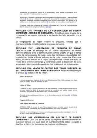 enderezadas a la protección común de los acreedores y hacer posible la reactivación de la
    empresa en determinadas condiciones y plazos.

    "En tal caso, el liquidador, mediante un escrito acompañado de los documentos a que se refiere el
    artículo 20 de esta ley y del escrito en que conste la voluntad de los acreedores y socios aquí
    señalados, solicitará al nominador competente que dé inicio a la negociación. Si el acuerdo no se
    celebra dentro del plazo previsto en el artículo 27 de esta ley, se reiniciará el proceso liquidatorio. "

    El Capítulo III del Título II, Régimen de Procesos Concursales, de la Ley 222 de 1995, introduce el
    "trámite de liquidación obligatoria", artículos 149 a 208.


ARTICULO 1386. <PRUEBA DE LA CONSIGNACION EN CUENTA
CORRIENTE - RECIBO DE CHEQUERA>. Constituye plena prueba de la
consignación en cuenta corriente el recibo de depósito expedido por el
banco.

El comprobante de haber recibido la chequera, firmado por el
cuentacorrentista, constituye plena prueba de tal hecho.

ARTICULO 1387. <AFECTACION DE EMBARGO DE SUMAS
DEPOSITADAS>. El embargo de las sumas depositadas en cuenta
corriente afectará tanto el saldo actual en la hora y fecha en que el banco
reciba la comunicación del juez, como las cantidades depositadas con
posterioridad hasta el límite indicado en la orden respectiva. Para este
efecto, el banco anotará en la tarjeta del depositante la hora y la fecha de
recibo de la orden de embargo, y pondrá los saldos a disposición del juez,
so pena de responder de los perjuicios que ocasione a los embargantes.

ARTICULO 1388. <PAGO DE CHEQUE POR VALOR SUPERIOR AL
SALDO EXISTENTE EN CUENTA CORRIENTE>. <Artículo derogado por
el artículo 99 de la Ley 45 de 1990>.
    <Notas de Vigencia>

    - Artículo derogado por el artículo 99 de la Ley 45 de diciembre 18 de 1990, publicada en el Diario
    Oficial No. 39.607, del 19 de diciembre de 1990

    <Notas del Editor>

    - El artículo 64 de la Ley 45 de diciembre 18 de 1990, establece: "Cuando el banco pague cheques
    por valor superior al saldo de la cuenta corriente, el excedente será exigible a partir del día
    siguiente al otorgamiento del descubierto, salvo pacto en contrario.

    El crédito así concedido ganará intereses en los términos previstos en el artículo 884 del Código
    de Comercio".

    <Legislación Anterior>

    Texto original del Código de Comercio:

    ARTÍCULO 1388. En el caso de que el banco pague cheques por valor superior al saldo de la
    cuenta corriente, el excedente será exigible de inmediato, salvo pacto en contrario.

    El crédito así concedido ganará intereses corrientes para operaciones bancarias a plazo menor de
    un año, a menos que se acuerde otra cosa.


ARTICULO 1389. <TERMINACION DEL CONTRATO DE CUENTA
CORRIENTE>. Cada una de las partes podrá poner término al contrato en
cualquier tiempo, en cuyo caso el cuentacorrentista estará obligado a
devolver al banco los formularios de cheques no utilizados.
 