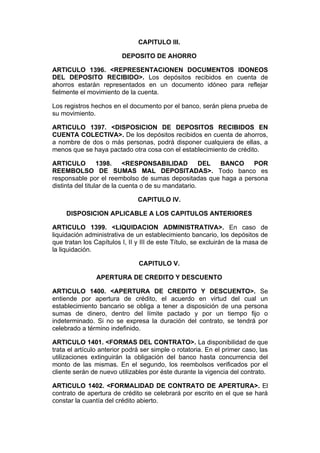 CAPITULO III.

                         DEPOSITO DE AHORRO

ARTICULO 1396. <REPRESENTACIONEN DOCUMENTOS IDONEOS
DEL DEPOSITO RECIBIDO>. Los depósitos recibidos en cuenta de
ahorros estarán representados en un documento idóneo para reflejar
fielmente el movimiento de la cuenta.

Los registros hechos en el documento por el banco, serán plena prueba de
su movimiento.

ARTICULO 1397. <DISPOSICION DE DEPOSITOS RECIBIDOS EN
CUENTA COLECTIVA>. De los depósitos recibidos en cuenta de ahorros,
a nombre de dos o más personas, podrá disponer cualquiera de ellas, a
menos que se haya pactado otra cosa con el establecimiento de crédito.

ARTICULO          1398.     <RESPONSABILIDAD          DEL BANCO POR
REEMBOLSO DE SUMAS MAL DEPOSITADAS>. Todo banco es
responsable por el reembolso de sumas depositadas que haga a persona
distinta del titular de la cuenta o de su mandatario.

                               CAPITULO IV.

     DISPOSICION APLICABLE A LOS CAPITULOS ANTERIORES

ARTICULO 1399. <LIQUIDACION ADMINISTRATIVA>. En caso de
liquidación administrativa de un establecimiento bancario, los depósitos de
que tratan los Capítulos I, II y III de este Título, se excluirán de la masa de
la liquidación.

                               CAPITULO V.

                APERTURA DE CREDITO Y DESCUENTO

ARTICULO 1400. <APERTURA DE CREDITO Y DESCUENTO>. Se
entiende por apertura de crédito, el acuerdo en virtud del cual un
establecimiento bancario se obliga a tener a disposición de una persona
sumas de dinero, dentro del límite pactado y por un tiempo fijo o
indeterminado. Si no se expresa la duración del contrato, se tendrá por
celebrado a término indefinido.

ARTICULO 1401. <FORMAS DEL CONTRATO>. La disponibilidad de que
trata el artículo anterior podrá ser simple o rotatoria. En el primer caso, las
utilizaciones extinguirán la obligación del banco hasta concurrencia del
monto de las mismas. En el segundo, los reembolsos verificados por el
cliente serán de nuevo utilizables por éste durante la vigencia del contrato.

ARTICULO 1402. <FORMALIDAD DE CONTRATO DE APERTURA>. El
contrato de apertura de crédito se celebrará por escrito en el que se hará
constar la cuantía del crédito abierto.
 
