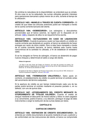 De omitirse la naturaleza de la disponibilidad, se entenderá que es simple.
Si otra cosa no se ha estipulado, las sumas utilizadas ganarán intereses
para operaciones bancarias a plazo menor de un año, durante el tiempo de
la utilización.

ARTICULO 1403. <MANEJO A TRAVES DE CUENTA CORRIENTE>. El
crédito de que tratan los artículos anteriores podrá ser manejado a través
de la cuenta corriente bancaria del cliente.

ARTICULO 1404. <SOBREGIROS>. Los sobregiros o descubiertos
provisionales que el banco autorice, se regirán por lo dispuesto en el
artículo 1388 y respecto de ellos no se requerirá forma escrita.

ARTICULO 1405. <ACTUACIONES EN CASO DE LIQUIDACION
OBLIGATORIA>. Cuando la persona a quien se haya abierto un crédito en
cuenta corriente sea declarada en quiebra, el banco se abstendrá de hacer
entregas por razón de dicho crédito. Pero si éste fuere manejado a través
de la cuenta corriente bancaria, el banco debitará esta cuenta hasta
concurrencia de la cantidad no utilizada, a fin de establecer el verdadero
saldo.

Si se ha otorgado en forma de sobregiro, el banco se abstendrá de pagar
nuevos cheques y determinará el saldo a cargo del cliente.
    <Notas de vigencia>

    - El Título II del Libro Sexto del Código de Comercio, que trata del concepto de quiebra, fue
    derogado expresa e íntegramente por el artículo 242 de la Ley 222 de 1995, publicada en el Diario
    Oficial No. 42.156 del 20 de diciembre de 1995.

    El Capítulo III del Título II, Régimen de Procesos Concursales, de la Ley 222 de 1995, introduce el
    "trámite de liquidación obligatoria", artículos 149 a 208.


ARTICULO 1406. <TERMINACION UNILATERAL>. Salvo pacto en
contrario, el establecimiento de crédito no podrá terminar el contrato antes
del vencimiento del término estipulado.

Si la apertura de crédito es por tiempo indeterminado cada una de las
partes podrá terminar el contrato mediante el preaviso pactado o, en su
defecto, con uno de quince días.

ARTICULO 1407. <OTORGAMIENTO DEL CREDITO MEDIANTE EL
OTORGAMIENTO DE TITULOS VALORES>. Cuando el crédito se
otorgue mediante el descuento de títulos-valores y éstos no sean pagados
a su vencimiento, podrá el banco, a su elección, perseguir el pago de tales
instrumentos o exigir la restitución de las sumas dadas por éstos.

                                          CAPITULO VI.

                                   CARTAS DE CREDITO

ARTICULO 1408. <DEFINICION DE CREDITO DOCUMENTARIO>. Se
entiende por crédito documentario el acuerdo mediante el cual, a petición y
de conformidad con las instrucciones del cliente, el banco se compromete
 