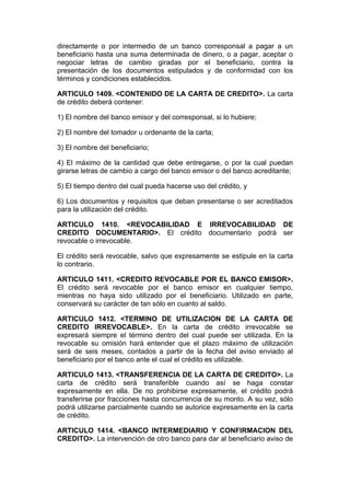 directamente o por intermedio de un banco corresponsal a pagar a un
beneficiario hasta una suma determinada de dinero, o a pagar, aceptar o
negociar letras de cambio giradas por el beneficiario, contra la
presentación de los documentos estipulados y de conformidad con los
términos y condiciones establecidos.

ARTICULO 1409. <CONTENIDO DE LA CARTA DE CREDITO>. La carta
de crédito deberá contener:

1) El nombre del banco emisor y del corresponsal, si lo hubiere;

2) El nombre del tomador u ordenante de la carta;

3) El nombre del beneficiario;

4) El máximo de la cantidad que debe entregarse, o por la cual puedan
girarse letras de cambio a cargo del banco emisor o del banco acreditante;

5) El tiempo dentro del cual pueda hacerse uso del crédito, y

6) Los documentos y requisitos que deban presentarse o ser acreditados
para la utilización del crédito.

ARTICULO 1410. <REVOCABILIDAD E IRREVOCABILIDAD DE
CREDITO DOCUMENTARIO>. El crédito documentario podrá ser
revocable o irrevocable.

El crédito será revocable, salvo que expresamente se estipule en la carta
lo contrario.

ARTICULO 1411. <CREDITO REVOCABLE POR EL BANCO EMISOR>.
El crédito será revocable por el banco emisor en cualquier tiempo,
mientras no haya sido utilizado por el beneficiario. Utilizado en parte,
conservará su carácter de tan sólo en cuanto al saldo.

ARTICULO 1412. <TERMINO DE UTILIZACION DE LA CARTA DE
CREDITO IRREVOCABLE>. En la carta de crédito irrevocable se
expresará siempre el término dentro del cual puede ser utilizada. En la
revocable su omisión hará entender que el plazo máximo de utilización
será de seis meses, contados a partir de la fecha del aviso enviado al
beneficiario por el banco ante el cual el crédito es utilizable.

ARTICULO 1413. <TRANSFERENCIA DE LA CARTA DE CREDITO>. La
carta de crédito será transferible cuando así se haga constar
expresamente en ella. De no prohibirse expresamente, el crédito podrá
transferirse por fracciones hasta concurrencia de su monto. A su vez, sólo
podrá utilizarse parcialmente cuando se autorice expresamente en la carta
de crédito.

ARTICULO 1414. <BANCO INTERMEDIARIO Y CONFIRMACION DEL
CREDITO>. La intervención de otro banco para dar al beneficiario aviso de
 