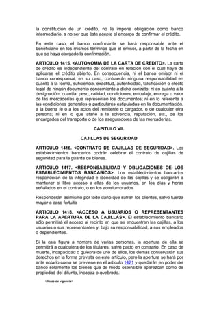 la constitución de un crédito, no le impone obligación como banco
intermediario, a no ser que éste acepte el encargo de confirmar el crédito.

En este caso, el banco confirmante se hará responsable ante el
beneficiario en los mismos términos que el emisor, a partir de la fecha en
que se haya otorgado la confirmación.

ARTICULO 1415. <AUTONOMIA DE LA CARTA DE CREDITO>. La carta
de crédito es independiente del contrato en relación con el cual haya de
aplicarse el crédito abierto. En consecuencia, ni el banco emisor ni el
banco corresponsal, en su caso, contraerán ninguna responsabilidad en
cuanto a la forma, suficiencia, exactitud, autenticidad, falsificación o efecto
legal de ningún documento concerniente a dicho contrato; ni en cuanto a la
designación, cuantía, peso, calidad, condiciones, embalaje, entrega o valor
de las mercaderías que representen los documentos; ni en lo referente a
las condiciones generales o particulares estipuladas en la documentación,
a la buena fe o a los actos del remitente o cargador, o de cualquier otra
persona; ni en lo que atañe a la solvencia, reputación, etc., de los
encargados del transporte o de los aseguradores de las mercaderías.

                               CAPITULO VII.

                          CAJILLAS DE SEGURIDAD

ARTICULO 1416. <CONTRATO DE CAJILLAS DE SEGURIDAD>. Los
establecimientos bancarios podrán celebrar el contrato de cajillas de
seguridad para la guarda de bienes.

ARTICULO 1417. <RESPONSABILIDAD Y OBLIGACIONES DE LOS
ESTABLECIMIENTOS BANCARIOS>. Los establecimientos bancarios
responderán de la integridad e idoneidad de las cajillas y se obligarán a
mantener el libre acceso a ellas de los usuarios, en los días y horas
señalados en el contrato, o en los acostumbrados.

Responderán asimismo por todo daño que sufran los clientes, salvo fuerza
mayor o caso fortuito

ARTICULO 1418. <ACCESO A USUARIOS O REPRESENTANTES
PARA LA APERTURA DE LA CAJILLAS>. El establecimiento bancario
sólo permitirá el acceso al recinto en que se encuentren las cajillas, a los
usuarios o sus representantes y, bajo su responsabilidad, a sus empleados
o dependientes.

Si la caja figura a nombre de varias personas, la apertura de ella se
permitirá a cualquiera de los titulares, salvo pacto en contrario. En caso de
muerte, incapacidad o quiebra de uno de ellos, los demás conservarán sus
derechos en la forma prevista en este artículo, pero la apertura se hará por
ante notario como se previene en el artículo 1421 y quedarán en poder del
banco solamente los bienes que de modo ostensible aparezcan como de
propiedad del difunto, incapaz o quebrado.
    <Notas de vigencia>
 