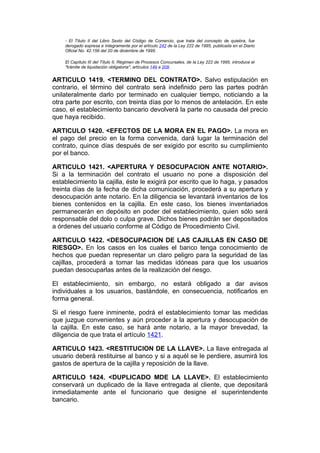 - El Título II del Libro Sexto del Código de Comercio, que trata del concepto de quiebra, fue
    derogado expresa e íntegramente por el artículo 242 de la Ley 222 de 1995, publicada en el Diario
    Oficial No. 42.156 del 20 de diciembre de 1995.

    El Capítulo III del Título II, Régimen de Procesos Concursales, de la Ley 222 de 1995, introduce el
    "trámite de liquidación obligatoria", artículos 149 a 208.


ARTICULO 1419. <TERMINO DEL CONTRATO>. Salvo estipulación en
contrario, el término del contrato será indefinido pero las partes podrán
unilateralmente darlo por terminado en cualquier tiempo, noticiando a la
otra parte por escrito, con treinta días por lo menos de antelación. En este
caso, el establecimiento bancario devolverá la parte no causada del precio
que haya recibido.

ARTICULO 1420. <EFECTOS DE LA MORA EN EL PAGO>. La mora en
el pago del precio en la forma convenida, dará lugar la terminación del
contrato, quince días después de ser exigido por escrito su cumplimiento
por el banco.

ARTICULO 1421. <APERTURA Y DESOCUPACION ANTE NOTARIO>.
Si a la terminación del contrato el usuario no pone a disposición del
establecimiento la cajilla, éste le exigirá por escrito que lo haga, y pasados
treinta días de la fecha de dicha comunicación, procederá a su apertura y
desocupación ante notario. En la diligencia se levantará inventarios de los
bienes contenidos en la cajilla. En este caso, los bienes inventariados
permanecerán en depósito en poder del establecimiento, quien sólo será
responsable del dolo o culpa grave. Dichos bienes podrán ser depositados
a órdenes del usuario conforme al Código de Procedimiento Civil.

ARTICULO 1422. <DESOCUPACION DE LAS CAJILLAS EN CASO DE
RIESGO>. En los casos en los cuales el banco tenga conocimiento de
hechos que puedan representar un claro peligro para la seguridad de las
cajillas, procederá a tomar las medidas idóneas para que los usuarios
puedan desocuparlas antes de la realización del riesgo.

El establecimiento, sin embargo, no estará obligado a dar avisos
individuales a los usuarios, bastándole, en consecuencia, notificarlos en
forma general.

Si el riesgo fuere inminente, podrá el establecimiento tomar las medidas
que juzgue convenientes y aún proceder a la apertura y desocupación de
la cajilla. En este caso, se hará ante notario, a la mayor brevedad, la
diligencia de que trata el artículo 1421.

ARTICULO 1423. <RESTITUCION DE LA LLAVE>. La llave entregada al
usuario deberá restituirse al banco y si a aquél se le perdiere, asumirá los
gastos de apertura de la cajilla y reposición de la llave.

ARTICULO 1424. <DUPLICADO MDE LA LLAVE>. El establecimiento
conservará un duplicado de la llave entregada al cliente, que depositará
inmediatamente ante el funcionario que designe el superintendente
bancario.
 