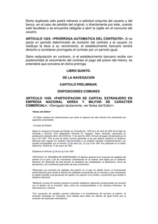 Dicho duplicado sólo podrá retirarse a solicitud conjunta del usuario y del
banco, en el caso de pérdida del original, o directamente por éste, cuando
esté facultado o se encuentre obligado a abrir la cajilla sin el concurso del
usuario.

ARTICULO 1425. <PRORROGA AUTOMATICA DEL CONTRATO>. Si se
pacta un período determinado de duración del contrato y el usuario no
restituye la llave a su vencimiento, el establecimiento bancario tendrá
derecho a considerar prorrogado el contrato por un período igual.

Salvo estipulación en contrario, si el establecimiento bancario recibe con
posterioridad al vencimiento del contrato el pago del precio del mismo, se
entenderá que conviene en dicha prórroga.

                                         LIBRO QUINTO.

                                     DE LA NAVEGACION

                                  CAPITULO PRELIMINAR.

                               DISPOSICIONES COMUNES

ARTICULO 1426. <PARTICIPACION DE CAPITAL EXTRANJERO EN
EMPRESA NACIONAL AEREA Y MILITAR DE CARACTER
COMERCIAL>. <Derogado tácitamente, ver Notas del Editor>.
    <Notas del Editor>

    - El Editor destaca las observaciones que sobre la vigencia de este artículo han presentado las
    siguientes autoridades:

    - Consejo de Estado:

    Según lo expresa el Consejo de Estado en Consulta No. 1255 de 6 de abril de 2000 de la Sala de
    Consulta y Servicio Civil, Magistrado Ponente Dr. Augusto Trejos Jaramillo; autorizada su
    publicación mediante oficio OAJ-0784 de 17 de abril de 2000: Artículo derogado tácitamente por la
    Ley 9 de 1991, "Por la cual se dictan normas generales a las que deberá sujetarse el Gobierno
    Nacional para regular los cambios internacionales y se adoptan medidas complementarias", por
    resultar incompatible con el artículo 15 de esta Ley. La Ley 9 de 1991 fue publicada en el Diario
    Oficial No. 39.634 de 17 de enero de 1991.

    Establece el Artículo 15 de la Ley 9 de 1991:

    "ARTICULO 15. REGIMEN DE INVERSIONES. El régimen general de la inversión de capitales del
    exterior en el país y de las inversiones colombianas en el exterior será fijado por el Gobierno
    Nacional. En desarrollo de esta función se señalarán las modalidades, la destinación, forma de
    aprobación y las condiciones generales de esas inversiones.

    "Efectuada una inversión de capitales del exterior en el país en debida forma, el inversionista
    tendrá derecho para remitir al exterior las utilidades provenientes de la inversión y para reembolsar
    el capital invertido y las ganancias de capital, con sujeción a los límites y condiciones que señale el
    Gobierno Nacional.

    "Mediante normas de carácter general se podrán establecer regímenes excepcionales de acuerdo
    con el destino de la inversión, tales como los correspondientes a los sectores financiero, de
    hidrocarburos y minería.

    "Con excepción de aquellos asuntos referentes a la transferencia de recursos al exterior, la
    inversión extranjera en Colombia, será tratada para todos los efectos de igual forma que la
    inversión de nacionales colombianos.
 