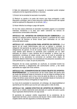 A falta de estipulación expresa al respecto, la sociedad podrá emplear
cualquiera de los siguientes arbitrios o recursos:

1) Excluir de la sociedad al asociado incumplido;

2) Reducir su aporte a la parte del mismo que haya entregado o esté
dispuesto a entregar, pero si esta reducción implica disminución del capital
social se aplicará lo dispuesto en el artículo 145; y

3) Hacer efectiva la entrega o pago del aporte.

En los tres casos anteriores el asociado incumplido pagará a la sociedad
intereses moratorios a la tasa que estén cobrando los bancos en
operaciones comerciales ordinarias.

ARTICULO 126. <APORTES EN ESPECIE-VALOR COMERCIAL>. Los
aportes en especie podrán hacerse por el género y cantidad de las cosas
que hayan de llevarse al fondo social, pero estimadas en un valor
comercial determinado.

ARTICULO 127. <LEGISLACION PARA APORTES EN ESPECIE>. Si el
aporte es de cosas determinadas sólo por su género y cantidad, la
obligación del aportante se regirá por las reglas del Código Civil sobre las
obligaciones de genero. Si es de cuerpo cierto, la pérdida fortuita de la
cosa debida dará derecho al aportante para sustituirla por su valor
estimado en dinero o para retirarse de la sociedad, a menos que su
explotación constituya el objeto social, caso en el cual la sociedad se
disolverá si los asociados no convienen en cambiar dicho objeto. El
aportante deberá indemnizar a la sociedad por los perjuicios causados si la
cosa perece por su culpa, la que se presumirá.

Respecto de las cosas aportadas en usufructo, la sociedad tendrá los
mismos derechos y obligaciones del usufructuario común, y les serán
aplicables las reglas del inciso anterior.

ARTICULO 128. <CONSERVACION DE COSAS OBJETO DE APORTES-
RESPONSABLES>. La conservación de las cosas objeto del aporte será
de cargo del aportante hasta el momento en que se haga la entrega de las
mismas a la sociedad; pero si hay mora de parte de ésta en su recibo, el
riesgo de dichas cosas será de cargo de la sociedad desde el momento en
que el aportante ofrezca entregarlas en legal forma.

La mora de la sociedad no exonerará, sin embargo, de responsabilidad al
aportante por los daños que ocurran por culpa grave o dolo de éste.

ARTICULO 129. <ABONO EFECTIVO DE APORTES DE CREDITO>. El
aporte de un crédito solamente será abonado en cuenta del socio cuando
haya ingresado efectivamente a la caja social.

El aportante de cualquier crédito responderá de su existencia, de la
legitimidad del título y de la solvencia del deudor. Dicho crédito deberá ser
exigible dentro del año siguiente a la fecha del aporte.
 