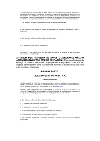 - El artículo 82 del Decreto 2150 de 1995, "Por el cual se suprimen y reforman regulaciones,
    procedimientos o trámites innecesarios existentes en la administración pública", publicado en el
    Diario Oficial No. 42.137 del 6 de diciembre de 1995, establece: "El Certificado de Carencia de
    Informes por Tráfico de Estupefacientes se expedirá por la Dirección Nacional de Estupefacientes
    con destino a las siguientes entidades y exclusivamente para los fines previstos en este artículo:

    1. Con destino a la Unidad Administrativa Especial de Aeronáutica Civil para:

    ...

    b. La adquisición del dominio o cambio de explotador de aeronaves, aeródromos, pistas y
    helipuertos;

    ...

    2. Con destino a la Dirección General Marítima, Dimar, para:

    ...

    b. La adquisición o matrícula de embarcación.

    ...

    El artículo 83 del Decreto 2150 de 1995 trata del término de vigencia de los certificados
    mencionados en el artículo 82


ARTICULO 1428. <ENTREGA DE NAVES O AERONAVES-AMPARO
ADMINISTRATIVO PARA IMPEDIR OPERACION>. Para los efectos de la
entrega de naves o aeronaves, el propietario o adquirente podrá solicitar
amparo administrativo ante la autoridad marítima o aeronáutica para que
ésta impida su operación.

                                       PRIMERA PARTE.

                          DE LA NAVEGACION ACUATICA.
                                           <Notas de Vigencia>

    - El Decreto 2150 de 1995, "Por el cual se suprimen y reforman regulaciones, procedimientos o
    trámites innecesarios existentes en la administración pública", publicado en el Diario Oficial No.
    42.137 del 6 vde diciembre de 1995, establece en los artículos 82 y 83:

    "ARTICULO 82. EXPEDICION DEL CERTIFICADO. El Certificado de Carencia de Informes por
    Tráfico de Estupefacientes se expedirá por la Dirección Nacional de Estupefacientes con destino a
    las siguientes entidades y exclusivamente para los fines previstos en este artículo:

    ...

    2. Con destino a la Dirección General Marítima, Dimar, para:

    a. La expedición de licencias de navegación;

    b. La adquisición o matrícula de embarcación;

    c. El uso y goce de bienes de uso público de propiedad de la Nación;

    d. El otorgamiento de rutas y servicios de transporte marítimo;

    e. La propiedad, explotación u operación de tanques en tierra ubicados en zonas francas
    comerciales.

    ...
 