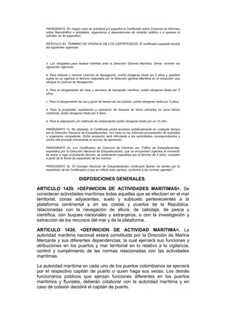 PARAGRAFO. En ningún caso se solicitará y/o expedirá el Certificado sobre Carencia de Informes
    sobre Narcotráfico a entidades, organismos o dependencias de carácter público o a quienes lo
    soliciten sin fin específico.

    ARTICULO 83. TERMINO DE VIGENCIA DE LOS CERTIFICADOS. El certificado expedido tendrá
    las siguientes vigencias:

    ...

    3. Los otorgados para realizar trámites ante la Dirección General Marítima, Dimar, tendrán las
    siguientes vigencias:

    a. Para obtener y renovar Licencia de Navegación, podrá otorgarse hasta por 5 años y quedará
    sujeta en su vigencia al término estipulado por la Dirección general Marítima en la resolución que
    otorgue la Licencia de Navegación;

    b. Para el otorgamiento de rutas y servicios de transporte marítimo, podrá otorgarse hasta por 5
    años;

    c. Para el otorgamiento de uso y goce de bienes de uso público, podrá otorgarse hasta por 5 años;

    d. Para la propiedad, explotación y operación de tanques en tierra ubicados en zona franca
    comercial, podrá otorgarse hasta por 5 años,

    e. Para la adquisición y/o matrícula de embarcación podrá otorgarse hasta por un (1) año.

    PARAGRAFO 1o. No obstante, el Certificado podrá anularse unilateralmente en cualquier tiempo
    por la Dirección Nacional de Estupefacientes, con base en los informes provenientes de autoridad
    u organismo competente. Dicha anulación será informada a las autoridades correspondientes y
    contra ella procede únicamente el recurso de reposición.

    PARAGRAFO 2o. Los Certificados de Carencia de Informes por Tráfico de Estupefacientes,
    expedidos por la Dirección Nacional de Estupefacientes, que se encuentren vigentes al momento
    de entrar a regir el presente decreto, se entenderán expedidos por el término de 5 años, contados
    a partir de la fecha de expedición de los mismos.

    PARAGRAFO 3o. El Consejo Nacional de Estupefacientes continuará fijando las tarifas por la
    expedición de los Certificados a que se refiere este capítulo, conforme a las normas vigentes".


                            DISPOSICIONES GENERALES.

ARTICULO 1429. <DEFINICION DE ACTIVIDADES MARITIMAS>. Se
consideran actividades marítimas todas aquellas que se efectúen en el mar
territorial, zonas adyacentes, suelo y subsuelo pertenecientes a la
plataforma continental y en las costas y puertos de la República,
relacionadas con la navegación de altura, de cabotaje, de pesca y
científica, con buques nacionales y extranjeros, o con la investigación y
extracción de los recursos del mar y de la plataforma.

ARTICULO 1430. <DEFINICION DE ACTIVIDAD MARITIMA>. La
autoridad marítima nacional estará constituida por la Dirección de Marina
Mercante y sus diferentes dependencias, la cual ejercerá sus funciones y
atribuciones en los puertos y mar territorial en lo relativo a la vigilancia,
control y cumplimiento de las normas relacionadas con las actividades
marítimas.

La autoridad marítima en cada uno de los puertos colombianos se ejercerá
por el respectivo capitán de puerto o quien haga sus veces. Los demás
funcionarios públicos que ejerzan funciones diferentes en los puertos
marítimos y fluviales, deberán colaborar con la autoridad marítima y en
caso de colisión decidirá el capitán de puerto.
 