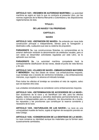 ARTICULO 1431. <REGIMEN DE AUTORIDAD MARITIMA>. La autoridad
marítima se regirá en todo lo que no contraríe el presente Libro, por las
normas orgánicas de la Marina Mercante o Colombiana y las disposiciones
reglamentarias de ésta.

                                TITULO I.

                   DE LAS NAVES Y SU PROPIEDAD

                              CAPITULO I.

                                 NAVES

ARTICULO 1432. <DEFINICION DE NAVES>. Se entiende por nave toda
construcción principal o independiente, idónea para la navegación y
destinada a ella, cualquiera que sea su sistema de propulsión.

PARAGRAFO 1o. Las construcciones flotantes no comprendidas en la
anterior definición recibirán la denominación de artefactos navales, pero si
con estos se desarrollan actividades reguladas por este Libro, se le
aplicarán sus normas.

PARAGRAFO 2o. La autoridad marítima competente hará la
correspondiente clasificación de las naves, desde el punto de vista técnico
y de uso.

ARTICULO 1433. <CLASES DE NAVES - EMBARCACIONES MAYORES
Y MENORES>. Hay dos clases de naves: Las embarcaciones mayores,
cuyo tonelaje sea o exceda de veinticinco toneladas, y las embarcaciones
menores, cuyo registro no alcance el indicado tonelaje.

Para todos los efectos el tonelaje se considera el neto de registro, salvo
que se exprese otra cosa.

Las unidades remolcadores se consideran como embarcaciones mayores.

ARTICULO 1434. <DETERMINACION DE ACCESORIOS DE LA NAVE>.
Son accesorios de la nave y se identifican con ella, para los efectos
legales, todos los aparejos y utensilios destinados permanentemente a su
servicio e indispensables para su utilización, los documentos de a bordo,
los repuestos y las provisiones que constituyan la reserva constante y
necesaria de la nave.

ARTICULO 1435. <NATURALEZA DE LAS NAVES>. La nave es una
universalidad mueble de hecho, sujeta al régimen de excepción previsto en
este Código.

ARTICULO 1436. <CONSERVACION DE LA IDENTIDAD DE LA NAVE>.
La nave conserva su identidad aunque los materiales que la formen sean
sucesivamente cambiados.
 