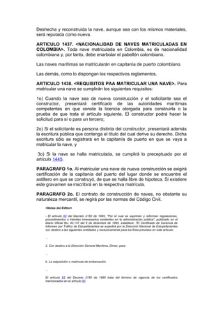 Deshecha y reconstruida la nave, aunque sea con los mismos materiales,
será reputada como nueva.

ARTICULO 1437. <NACIONALIDAD DE NAVES MATRICULADAS EN
COLOMBIA>. Toda nave matriculada en Colombia, es de nacionalidad
colombiana y, por tanto, debe enarbolar el pabellón colombiano.

Las naves marítimas se matricularán en capitanía de puerto colombiano.

Las demás, como lo dispongan los respectivos reglamentos.

ARTICULO 1438. <REQUISITOS PAA MATRICULAR UNA NAVE>. Para
matricular una nave se cumplirán los siguientes requisitos:

1o) Cuando la nave sea de nueva construcción y el solicitante sea el
constructor, presentará certificado de las autoridades marítimas
competentes en que conste la licencia otorgada para construirla o la
prueba de que trata el artículo siguiente. El constructor podrá hacer la
solicitud para sí o para un tercero;

2o) Si el solicitante es persona distinta del constructor, presentará además
la escritura pública que contenga el título del cual derive su derecho. Dicha
escritura sólo se registrará en la capitanía de puerto en que se vaya a
matricular la nave, y

3o) Si la nave se halla matriculada, se cumplirá lo preceptuado por el
artículo 1445.

PARAGRAFO 1o. Al matricular una nave de nueva construcción se exigirá
certificación de la capitanía del puerto del lugar donde se encuentre el
astillero en que se construyó, de que se halla libre de hipoteca. Si existiere
este gravamen se inscribirá en la respectiva matrícula.

PARAGRAFO 2o. El contrato de construcción de naves, no obstante su
naturaleza mercantil, se regirá por las normas del Código Civil.
    <Notas del Editor>

    - El artículo 82 del Decreto 2150 de 1995, "Por el cual se suprimen y reforman regulaciones,
    procedimientos o trámites innecesarios existentes en la administración pública", publicado en el
    Diario Oficial No. 42.137 del 6 de diciembre de 1995, establece: "El Certificado de Carencia de
    Informes por Tráfico de Estupefacientes se expedirá por la Dirección Nacional de Estupefacientes
    con destino a las siguientes entidades y exclusivamente para los fines previstos en este artículo:

    ...

    2. Con destino a la Dirección General Marítima, Dimar, para:

    ...

    b. La adquisición o matrícula de embarcación.

    ...

    El artículo 83 del Decreto 2150 de 1995 trata del término de vigencia de los certificados
    mencionados en el artículo 82
 