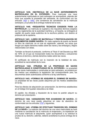 ARTICULO 1439. <MATRICULA DE LA NAVE ANTERIORMENTE
MATRICULADA EN EL EXTERIOR>. Para matricular una nave
anteriormente matriculada en país extranjero se acompañará, además del
título que acredite la propiedad del solicitante, de conformidad con los
artículos 1427 y 1442, una constancia de cancelación de la matrícula
extranjera y la prueba de la entrega material de la nave.

ARTICULO 1440. <REQUISITOS TECNICOS EXIGIDOS PARA LA
MATRICULA>. La matrícula se sujetará a los requisitos técnicos exigidos
por los reglamentos de la autoridad marítima y, al hacerla, se entregará al
capitán de puerto copia auténtica de la escritura pública, con destino al
protocolo de la capitanía.

ARTICULO 1441. <LIBRO DE MATRICULA Y PROTOCOLIZACION DE
DOCUMENTOS SOBRE NAVES>. En cada capitanía de puerto se llevará
un libro de matrícula, en el cual se registrarán, además, los actos que
tengan por objeto derechos reales sobre las naves y los embargos y litigios
relacionados con éstas.

También se llevará el protocolo, conforme al Título IV del Decreto-Ley 960
de 1970, en el que se incorporarán todos los documentos y actuaciones
relativos al dominio y demás derechos reales sobre las naves.

El certificado de matrícula con la inserción de la totalidad de esta,
acreditará la nacionalidad de la nave.

ARTICULO 1442. <PRUEBA DE LA PROPIEDAD DE NAVES
MATRICULADAS O CONSTITUIDAS EN EL EXTERIOR>. La propiedad
de las naves matriculadas o construidas en país extranjero, se probará por
los medios que establezca la legislación del correspondiente país; los
documentos serán autenticados conforme a la ley colombiana.

ARTICULO 1443. <FORMAS DE ADQUIRIR EL DOMINIO DE NAVES>.
La propiedad de las naves puede adquirirse por los medios establecidos
en la ley.

Para los efectos de adquisición por prescripción, los términos establecidos
en el Código Civil quedan reducidos a la mitad.

El capitán, los oficiales y tripulación de la nave no podrán adquirir su
dominio por prescripción.

ARTICULO 1444. <ADQUISICION POR AVANDONO DE NAVES>. El
dominio de una nave puede adquirirse en caso de abandono de
conformidad con los artículos 1737 y siguientes.

ARTICULO 1445. <FORMA DE EFECTUAR TRADICION DEL DOMINIO
DE LA NAVE>. La tradición del dominio de una nave matriculada se hará
mediante la cancelación de la matrícula al enajenante y la expedición de
una nueva matrícula al adquirente, quien acompañará a su solicitud la
prueba de su derecho; además, deberá acreditarse la previa entrega de la
nave.
 