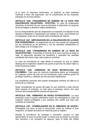Si la nave no estuviere matriculada, su tradición se hará mediante
matrícula a favor del adquirente, con el cumplimiento de los requisitos
indicados en el inciso anterior.

ARTICULO 1446. <TRANSMISION DE DOMINIO DE LA NAVE POR
ENAJENACION VOLUNTARIA - EFECTOS>. En caso de enajenación
voluntaria, el dominio de una nave se transmite al adquirente sin perjuicio
de los privilegios y derechos reales establecidos.

En el correspondiente acto de enajenación se insertará una relación de las
deudas privilegiadas e hipotecarias que afecten la nave, suministrada por
el enajenante, quien de no hacerlo será considerado de mala fe.

ARTICULO 1447. <IMPUGNACION DE LA ENAJENACION DE LA NAVE
POR ACREEDORES>. La enajenación de una nave puede ser impugnada
por los acreedores en los términos y con los requisitos establecidos en
este Código y en el Código Civil.

ARTICULO 1448. <TRANSMISION DE DOMINIO DE LA NAVE EN
VIAJE-EFECTOS>. Transmitido el dominio de la nave mientras se halle en
viaje, el adquirente percibirá los beneficios y soportará las pérdidas
resultantes del mismo viaje, salvo pacto en contrario.

La nave se considerará en viaje desde el momento en que el capitán
obtenga de la respectiva capitanía de puerto el permiso de zarpe hasta su
arribo al próximo puerto.

ARTICULO 1449. <EMBARGO DE NAVE MATRICULADA EN
COLOMBIA>. Toda nave de matrícula colombiana podrá ser embargada
en cualquier puerto del país por los acreedores cuyos créditos gocen de
privilegio marítimo y, además, por los que sean hipotecarios.

Los acreedores comunes sólo podrán embargarla mientras se halle en el
puerto de su matrícula.

Serán competentes los jueces del lugar en que conforme a este artículo
debe hacerse el embargo, no sólo para el embargo mismo sino para
conocer del correspondiente proceso de ejecución.

ARTICULO 1450. <EMBARGO DE NAVES EXTRANJERAS>. La nave
extranjera surta en puerto colombiano podrá ser embargada en razón de
cualquier crédito privilegiado o por cualquier otro crédito que haya sido
contraído en Colombia.

ARTICULO 1451. <FORMALIDADES EN EL EMBARGO DE NAVES>.
Embargada una nave, el juez lo comunicará, antes de notificar el auto
respectivo, al capitán de puerto de matrícula para su registro.

Dictada la providencia de embargo y secuestro, aunque no esté
ejecutoriada, la nave no podrá zarpar, a menos que se preste una caución
real, bancaria o de compañía de seguros, igual al doble del crédito
 