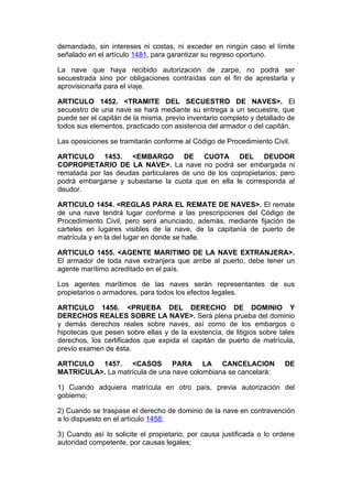 demandado, sin intereses ni costas, ni exceder en ningún caso el límite
señalado en el artículo 1481, para garantizar su regreso oportuno.

La nave que haya recibido autorización de zarpe, no podrá ser
secuestrada sino por obligaciones contraídas con el fin de aprestarla y
aprovisionarla para el viaje.

ARTICULO 1452. <TRAMITE DEL SECUESTRO DE NAVES>. El
secuestro de una nave se hará mediante su entrega a un secuestre, que
puede ser el capitán de la misma, previo inventario completo y detallado de
todos sus elementos, practicado con asistencia del armador o del capitán.

Las oposiciones se tramitarán conforme al Código de Procedimiento Civil.

ARTICULO 1453. <EMBARGO DE CUOTA DEL DEUDOR
COPROPIETARIO DE LA NAVE>. La nave no podrá ser embargada ni
rematada por las deudas particulares de uno de los copropietarios; pero
podrá embargarse y subastarse la cuota que en ella le corresponda al
deudor.

ARTICULO 1454. <REGLAS PARA EL REMATE DE NAVES>. El remate
de una nave tendrá lugar conforme a las prescripciones del Código de
Procedimiento Civil, pero será anunciado, además, mediante fijación de
carteles en lugares visibles de la nave, de la capitanía de puerto de
matrícula y en la del lugar en donde se halle.

ARTICULO 1455. <AGENTE MARITIMO DE LA NAVE EXTRANJERA>.
El armador de toda nave extranjera que arribe al puerto, debe tener un
agente marítimo acreditado en el país.

Los agentes marítimos de las naves serán representantes de sus
propietarios o armadores, para todos los efectos legales.

ARTICULO 1456. <PRUEBA DEL DERECHO DE DOMINIO Y
DERECHOS REALES SOBRE LA NAVE>. Será plena prueba del dominio
y demás derechos reales sobre naves, así como de los embargos o
hipotecas que pesen sobre ellas y de la existencia, de litigios sobre tales
derechos, los certificados que expida el capitán de puerto de matrícula,
previo examen de ésta.

ARTICULO 1457. <CASOS PARA LA CANCELACION                              DE
MATRICULA>. La matrícula de una nave colombiana se cancelará:

1) Cuando adquiera matrícula en otro país, previa autorización del
gobierno;

2) Cuando se traspase el derecho de dominio de la nave en contravención
a lo dispuesto en el artículo 1458;

3) Cuando así lo solicite el propietario, por causa justificada o lo ordene
autoridad competente, por causas legales;
 