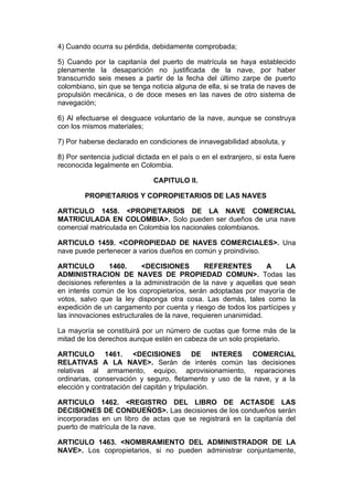 4) Cuando ocurra su pérdida, debidamente comprobada;

5) Cuando por la capitanía del puerto de matrícula se haya establecido
plenamente la desaparición no justificada de la nave, por haber
transcurrido seis meses a partir de la fecha del último zarpe de puerto
colombiano, sin que se tenga noticia alguna de ella, si se trata de naves de
propulsión mecánica, o de doce meses en las naves de otro sistema de
navegación;

6) Al efectuarse el desguace voluntario de la nave, aunque se construya
con los mismos materiales;

7) Por haberse declarado en condiciones de innavegabilidad absoluta, y

8) Por sentencia judicial dictada en el país o en el extranjero, si esta fuere
reconocida legalmente en Colombia.

                               CAPITULO II.

        PROPIETARIOS Y COPROPIETARIOS DE LAS NAVES

ARTICULO 1458. <PROPIETARIOS DE LA NAVE COMERCIAL
MATRICULADA EN COLOMBIA>. Solo pueden ser dueños de una nave
comercial matriculada en Colombia los nacionales colombianos.

ARTICULO 1459. <COPROPIEDAD DE NAVES COMERCIALES>. Una
nave puede pertenecer a varios dueños en común y proindiviso.

ARTICULO        1460.     <DECISIONES         REFERENTES         A    LA
ADMINISTRACION DE NAVES DE PROPIEDAD COMUN>. Todas las
decisiones referentes a la administración de la nave y aquellas que sean
en interés común de los copropietarios, serán adoptadas por mayoría de
votos, salvo que la ley disponga otra cosa. Las demás, tales como la
expedición de un cargamento por cuenta y riesgo de todos los partícipes y
las innovaciones estructurales de la nave, requieren unanimidad.

La mayoría se constituirá por un número de cuotas que forme más de la
mitad de los derechos aunque estén en cabeza de un solo propietario.

ARTICULO 1461. <DECISIONES DE INTERES COMERCIAL
RELATIVAS A LA NAVE>. Serán de interés común las decisiones
relativas al armamento, equipo, aprovisionamiento, reparaciones
ordinarias, conservación y seguro, fletamento y uso de la nave, y a la
elección y contratación del capitán y tripulación.

ARTICULO 1462. <REGISTRO DEL LIBRO DE ACTASDE LAS
DECISIONES DE CONDUEÑOS>. Las decisiones de los condueños serán
incorporadas en un libro de actas que se registrará en la capitanía del
puerto de matrícula de la nave.

ARTICULO 1463. <NOMBRAMIENTO DEL ADMINISTRADOR DE LA
NAVE>. Los copropietarios, si no pueden administrar conjuntamente,
 