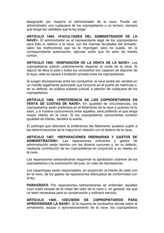designarán por mayoría al administrador de la nave. Puede ser
administrador uno cualquiera de los copropietarios o un tercero, siempre
que tenga las calidades que la ley exige.

ARTICULO 1464. <FACULTADES DEL ADMINISTRADOR DE LA
NAVE>. El administrador es el representante legal de los copropietarios
para todo lo relativo a la nave, con las mismas facultades del armador,
salvo las restricciones que se le impongan; pero no puede, sin la
correspondiente autorización, ejecutar actos que no sean de interés
común.

ARTICULO 1465. <DISPOSICION DE LA VENTA DE LA NAVE>. Los
copropietarios podrán unánimemente disponer la venta de la nave. Si
alguno de ellos lo pide y todos los condueños son capaces de disponer de
lo suyo, ésta se sacará a licitación privada entre los copropietarios.

Si surgen discrepancias entre los condueños, la nave podrá ser vendida en
un martillo legalmente autorizado que funcione en el puerto de matrícula o,
en su defecto, en pública subasta judicial, a petición de cualquiera de los
copropietarios.

ARTICULO 1466. <PREFERENCIA DE LOS COPROPIETARIOS EN
VENTA DE CUOTAS DE NAVE>. En igualdad de circunstancias, los
copropietarios serán preferidos en el fletamento de la nave a quienes no lo
sean, y si hubiere concurrencia entre aquellos, será preferido el que tenga
mayor interés en la nave. Si los copropietarios concurrentes tuvieren
igualdad de interés, decidirá la suerte.

El partícipe que obtuviere la preferencia del fletamento quedará sujeto a
las determinaciones de la mayoría en relación con el destino de la nave.

ARTICULO 1467. <REPARACIONES ORDINARIAS Y GASTOS DE
ADMINISTRACION>. Las reparaciones ordinarias y gastos de
administración serán hechos con los dineros comunes y, en su defecto,
mediante contribución de los copropietarios en proporción a su interés en
la nave.

Las reparaciones extraordinarias requerirán la aprobación unánime de los
copropietarios o la autorización del juez, en caso de discrepancia.

Los copartícipes serán responsables, en proporción al interés de cada uno
en la nave, de los gastos de reparaciones efectuados de conformidad con
la ley.

PARAGRAFO. Por reparaciones extraordinarias se entienden aquellas
cuyo costo exceda de la mitad del valor de la nave y, en general, las que
no sean necesarias para su conservación y ordinario servicio.

ARTICULO 1468. <DECISION DE COPROPIETARIOS PARA
APROVISIONAR LA NAVE>. Si la mayoría de condueños decide sobre el
armamento, equipo o aprovisionamiento de la nave, los copropietarios
 