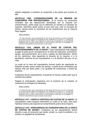 estarán obligados a contribuir en proporción a las partes que tuvieren en
ella.

ARTICULO 1469. <CONSIDERACIONES DE LA MINORIA DE
CONDUEÑOS POR REPARACIONES>. Si la minoría de condueños
considera que las reparaciones decretadas por la mayoría son
extraordinarias, podrá exigir que el diferendo se someta a la decisión de
expertos. Asimismo podrá acudir al juez para que, oído el concepto de
peritos, decida sobre la necesidad de las reparaciones que la mayoría
haya negado.
    <Notas del Editor>

    - En criterio del editor, para la interpretación de este artículo debe tenerse en cuenta lo dispuesto
    en el artículo 435 del Código de Procedimiento Civil, modificado por el artículo 1o., numeral 239,
    del Decreto 2282 de 1989, el cual establece los asuntos que se tramitarán por el procedimiento
    establecido para el proceso verbal sumario en única instancia, entre ellos, en el parágrafo 1o.,
    numeral 8, expresamente incluye el previsto es este artículo.


ARTICULO 1470. <MORA EN EL PAGO DE COSTOS DEL
APROVISIONAMIENTO DE LA NAVE>. Cada copropietario está obligado
a pagar la parte que le corresponda en el costo de reparación, armamento,
equipo, aprovisionamiento de la nave y gastos de administración, dentro
de los veinticinco, días siguientes al acuerdo de la mayoría, o a la
aprobación unánime de los copropietarios, o a la decisión del juez, en su
caso.

La cuota en la nave del copropietario moroso podrá ser adjudicada en
licitación privada, previo avalúo por peritos, a aquel de los condueños que
ofrezca más por dicha parte, y en igualdad de condiciones, a todos los
postores.

Cualquiera de los copropietarios, incluyendo al moroso, podrá pedir que la
subasta sea pública.

Pagada la participación respectiva con el producto de la subasta, el
remanente se entregará al interesado.
    <Notas del Editor>

    - En criterio del editor, para la interpretación de este artículo debe tenerse en cuenta lo dispuesto
    en el artículo 435 del Código de Procedimiento Civil, modificado por el artículo 1o., numeral 239,
    del Decreto 2282 de 1989, el cual establece los asuntos que se tramitarán por el procedimiento
    establecido para el proceso verbal sumario en única instancia, entre ellos, en el parágrafo 1o.,
    numeral 8, expresamente incluye el previsto es este artículo.


ARTICULO 1471. <VENTA E HIPOTECA DE CUOTAS DE LA NAVE>. El
copropietario podrá enajenar libremente su cuota en la nave; pero para
hipotecar dicha cuota requerirá el consentimiento previo de la mayoría.

ARTICULO 1472. <PREFERENCIA DE COPROPIETARIO EN LA VENTA
DE CUOTAS DE NAVES>. Cualquiera de los copropietarios tendrá
derecho a que el condueño que quiera vender su cuota lo preferirá a un
extraño, en igualdad de condiciones.
 