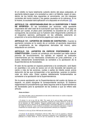 Si el crédito no fuere totalmente cubierto dentro del plazo estipulado, el
aportante deberá pagar a la sociedad su valor o el faltante, según el caso,
dentro de los treinta días siguientes al vencimiento, con los intereses
corrientes del monto insoluto y los gastos causados en la cobranza. Si no
lo hiciere, la sociedad dará aplicación a lo dispuesto en el artículo 125.

ARTICULO 130. <RESPONSABILIDAD EN LA SUSCRIPCION Y PAGO
DE APORTES>. En las sociedades por acciones, cada aportante
responderá del valor total de la suscripción que haya hecho. Si el pago se
hiciere por cuotas, el plazo para cancelarlas no excederá de un año; de
consiguiente, las acciones que no hubieren sido íntegramente cubiertas en
el respectivo ejercicio, participarán en las utilidades solamente en
proporción a la suma efectivamente pagada por cada acción.

ARTICULO 131. <APORTES DE CESION DE CONTRATOS>. Cuando la
aportación consista en la cesión de un contrato, el aportante responderá
del cumplimiento de las obligaciones derivadas del mismo, salvo
estipulación en contrario.

ARTICULO 132. <APORTES EN ESPECIE POSTERIORES A LA
CONSTITUCION>. Cuando se constituya una sociedad que deba obtener
permiso de funcionamiento, los aportes en especie se avaluarán
unánimemente por los interesados constituidos en junta preliminar, y el
avalúo debidamente fundamentado se someterá a la aprobación de la
Superintendencia de Sociedades.

El valor de los aportes en especie posteriores a la constitución, será fijado
en asamblea o en junta de socios con el voto favorable del sesenta por
ciento o más de las acciones, cuotas o partes de interés social, previa
deducción de las que correspondan a los aportantes, quienes no podrán
votar en dicho acto. Estos avalúos debidamente fundamentados se
someterán a la aprobación de la Superintendencia.

Sin la previa aprobación por la Superintendencia del avalúo de bienes en
especie, no podrá otorgarse la correspondiente escritura. El Gobierno
reglamentará el procedimiento que deba seguirse ante la Superintendencia
de Sociedades para la aprobación de los avalúos a que se refiere este
artículo.
    <Notas del Editor>

    - En criterio del editor, para la interpretación de este artículo debe tenerse en cuenta lo dispuesto
    sobre permiso de funcionamiento:

    - El artículo 1o. de la Ley 232 de 1995, "Por medio de la cual se dictan normas para el
    funcionamiento de los establecimientos comerciales", publicada en el Diario Oficial No. 42.162 del
    26 de diciembre de 1995, establece: "Ninguna autoridad podrá exigir licencia o permiso de
    funcionamiento para la apertura de los establecimientos comerciales definidos en el artículo 515
    del Código de Comercio, o para continuar su actividad si ya la estuvieren ejerciendo, ni exigir el
    cumplimiento de requisito alguno, que no esté expresamente ordenado por el legislador".

    El artículo 3o. de la Ley 232 de 1995 trata del control policivo.

    - El artículo 46 del Decreto extraordinario 2150 de 1995, "Por el cual se suprimen y reforman
    regulaciones, procedimientos o trámites innecesarios existentes en la administración pública",
    publicado en el Diario Oficial No. 42.137 del 6 de diciembre de 1995, estableció que "ningún
 