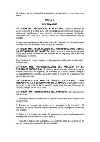 Si hubiere varios condueños interesados, adquirirán en proporción a su
cuota.

                                TITULO II.

                             DEL ARMADOR

ARTICULO 1473. <DEFINICION DE ARMADOR>. Llámase armador la
persona natural o jurídica que, sea o no propietaria de la nave, la apareja,
pertrecha y expide a su propio nombre y por su cuenta y riesgo, percibe las
utilidades que produce y soporta todas las responsabilidades que la
afectan.

La persona que figure en la respectiva matrícula como propietario de una
nave se reputará armador, salvo prueba en contrario.

ARTICULO 1474. <DECLARACION DEL ARMADORCUANDO ASUMA
LA EXPLOTACION DE LA NAVE>. Quien asuma la explotación de una
nave debe hacer declaración de armador en la capitanía del puerto de
matrícula de la misma.

Esta declaración puede hacerse por el propietario de la nave, si el armador
no la hiciere.

ARTICULO 1475. <REPRESENTACION DEL ARMADOR EN EL
PUERTO DE MATRICULA>. Si al hacer la declaración, el armador no se
hallare domiciliado en el puerto de matrícula de la nave, deberá designar
un representante domiciliado en dicho puerto e inscrito en la capitanía del
puerto de matrícula.

ARTICULO 1476. <ENTREGA DE COPIA AUTENTICA DEL TITULO
RESPECTIVO A LA EXPLOTACION DE LA NAVE>. El armador deberá
entregar en el acto de la declaración copia auténtica del título que le
atribuya la explotación de la nave.

ARTICULO 1477. <ATRIBUCIONES DEL ARMADOR>. Son atribuciones
del armador:

1) Nombrar y remover libremente al capitán de la nave, salvo disposición
en contrario;

2) Prestar su concurso al capitán en la selección de la tripulación. El
armador no podrá imponer ningún tripulante contra la negativa justificada
del capitán;

3) Celebrar por sí o por intermedio de sus agencias marítimas los contratos
que reclame la administración de la nave, y

4) Impartir al capitán las instrucciones necesarias para el gobierno de la
nave y para su administración durante el viaje.
 