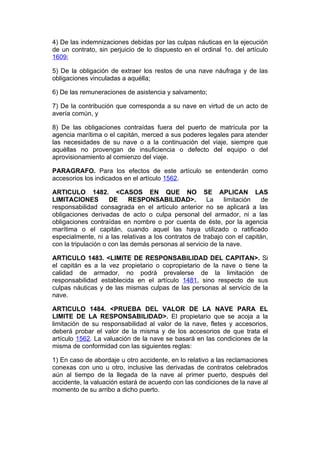 4) De las indemnizaciones debidas por las culpas náuticas en la ejecución
de un contrato, sin perjuicio de lo dispuesto en el ordinal 1o. del artículo
1609;

5) De la obligación de extraer los restos de una nave náufraga y de las
obligaciones vinculadas a aquélla;

6) De las remuneraciones de asistencia y salvamento;

7) De la contribución que corresponda a su nave en virtud de un acto de
avería común, y

8) De las obligaciones contraídas fuera del puerto de matrícula por la
agencia marítima o el capitán, merced a sus poderes legales para atender
las necesidades de su nave o a la continuación del viaje, siempre que
aquéllas no provengan de insuficiencia o defecto del equipo o del
aprovisionamiento al comienzo del viaje.

PARAGRAFO. Para los efectos de este artículo se entenderán como
accesorios los indicados en el artículo 1562.

ARTICULO 1482. <CASOS EN QUE NO SE APLICAN LAS
LIMITACIONES         DE     RESPONSABILIDAD>.          La    limitación   de
responsabilidad consagrada en el artículo anterior no se aplicará a las
obligaciones derivadas de acto o culpa personal del armador, ni a las
obligaciones contraídas en nombre o por cuenta de éste, por la agencia
marítima o el capitán, cuando aquel las haya utilizado o ratificado
especialmente, ni a las relativas a los contratos de trabajo con el capitán,
con la tripulación o con las demás personas al servicio de la nave.

ARTICULO 1483. <LIMITE DE RESPONSABILIDAD DEL CAPITAN>. Si
el capitán es a la vez propietario o copropietario de la nave o tiene la
calidad de armador, no podrá prevalerse de la limitación de
responsabilidad establecida en el artículo 1481, sino respecto de sus
culpas náuticas y de las mismas culpas de las personas al servicio de la
nave.

ARTICULO 1484. <PRUEBA DEL VALOR DE LA NAVE PARA EL
LIMITE DE LA RESPONSABILIDAD>. El propietario que se acoja a la
limitación de su responsabilidad al valor de la nave, fletes y accesorios,
deberá probar el valor de la misma y de los accesorios de que trata el
artículo 1562. La valuación de la nave se basará en las condiciones de la
misma de conformidad con las siguientes reglas:

1) En caso de abordaje u otro accidente, en lo relativo a las reclamaciones
conexas con uno u otro, inclusive las derivadas de contratos celebrados
aún al tiempo de la llegada de la nave al primer puerto, después del
accidente, la valuación estará de acuerdo con las condiciones de la nave al
momento de su arribo a dicho puerto.
 