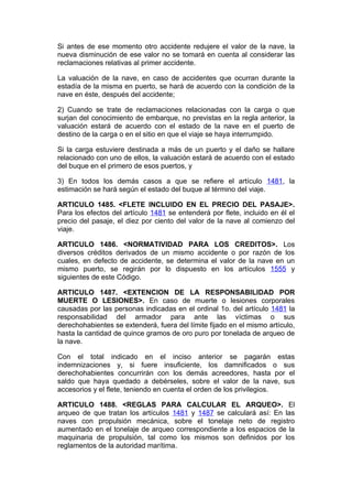 Si antes de ese momento otro accidente redujere el valor de la nave, la
nueva disminución de ese valor no se tomará en cuenta al considerar las
reclamaciones relativas al primer accidente.

La valuación de la nave, en caso de accidentes que ocurran durante la
estadía de la misma en puerto, se hará de acuerdo con la condición de la
nave en éste, después del accidente;

2) Cuando se trate de reclamaciones relacionadas con la carga o que
surjan del conocimiento de embarque, no previstas en la regla anterior, la
valuación estará de acuerdo con el estado de la nave en el puerto de
destino de la carga o en el sitio en que el viaje se haya interrumpido.

Si la carga estuviere destinada a más de un puerto y el daño se hallare
relacionado con uno de ellos, la valuación estará de acuerdo con el estado
del buque en el primero de esos puertos, y

3) En todos los demás casos a que se refiere el artículo 1481, la
estimación se hará según el estado del buque al término del viaje.

ARTICULO 1485. <FLETE INCLUIDO EN EL PRECIO DEL PASAJE>.
Para los efectos del artículo 1481 se entenderá por flete, incluido en él el
precio del pasaje, el diez por ciento del valor de la nave al comienzo del
viaje.

ARTICULO 1486. <NORMATIVIDAD PARA LOS CREDITOS>. Los
diversos créditos derivados de un mismo accidente o por razón de los
cuales, en defecto de accidente, se determina el valor de la nave en un
mismo puerto, se regirán por lo dispuesto en los artículos 1555 y
siguientes de este Código.

ARTICULO 1487. <EXTENCION DE LA RESPONSABILIDAD POR
MUERTE O LESIONES>. En caso de muerte o lesiones corporales
causadas por las personas indicadas en el ordinal 1o. del artículo 1481 la
responsabilidad del armador para ante las víctimas o sus
derechohabientes se extenderá, fuera del límite fijado en el mismo artículo,
hasta la cantidad de quince gramos de oro puro por tonelada de arqueo de
la nave.

Con el total indicado en el inciso anterior se pagarán estas
indemnizaciones y, si fuere insuficiente, los damnificados o sus
derechohabientes concurrirán con los demás acreedores, hasta por el
saldo que haya quedado a debérseles, sobre el valor de la nave, sus
accesorios y el flete, teniendo en cuenta el orden de los privilegios.

ARTICULO 1488. <REGLAS PARA CALCULAR EL ARQUEO>. El
arqueo de que tratan los artículos 1481 y 1487 se calculará así: En las
naves con propulsión mecánica, sobre el tonelaje neto de registro
aumentado en el tonelaje de arqueo correspondiente a los espacios de la
maquinaria de propulsión, tal como los mismos son definidos por los
reglamentos de la autoridad marítima.
 