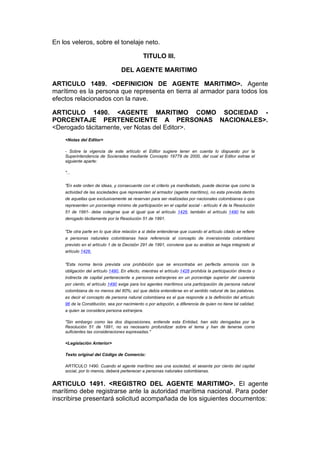 En los veleros, sobre el tonelaje neto.

                                             TITULO III.

                                  DEL AGENTE MARITIMO

ARTICULO 1489. <DEFINICION DE AGENTE MARITIMO>. Agente
marítimo es la persona que representa en tierra al armador para todos los
efectos relacionados con la nave.

ARTICULO 1490. <AGENTE MARITIMO COMO SOCIEDAD -
PORCENTAJE PERTENECIENTE A PERSONAS NACIONALES>.
<Derogado tácitamente, ver Notas del Editor>.
    <Notas del Editor>

    - Sobre la vigencia de este artículo el Editor sugiere tener en cuenta lo dispuesto por la
    Superintendencia de Socierades mediante Concepto 19779 de 2000, del cual el Editor extrae el
    siguiente aparte:

    "...


    "En este orden de ideas, y consecuente con el criterio ya manifestado, puede decirse que como la
    actividad de las sociedades que representen al armador (agente marítimo), no esta prevista dentro
    de aquellas que exclusivamente se reservan para ser realizadas por nacionales colombianas o que
    representen un porcentaje mínimo de participación en el capital social - artículo 4 de la Resolución
    51 de 1991- debe colegirse que al igual que el artículo 1426, también el artículo 1490 ha sido
    derogado tácitamente por la Resolución 51 de 1991.


    "De otra parte en lo que dice relación a si debe entenderse que cuando el artículo citado se refiere
    a personas naturales colombianas hace referencia al concepto de inversionista colombiano
    previsto en el artículo 1 de la Decisión 291 de 1991, conviene que su análisis se haga integrado al
    artículo 1426.


    "Esta norma tenía prevista una prohibición que se encontraba en perfecta armonía con la
    obligación del artículo 1490. En efecto, mientras el artículo 1426 prohibía la participación directa o
    indirecta de capital perteneciente a personas extranjeras en un porcentaje superior del cuarenta
    por ciento, el artículo 1490 exige para los agentes marítimos una participación de persona natural
    colombiana de no menos del 60%; así que debía entenderse en el sentido natural de las palabras,
    es decir el concepto de persona natural colombiana es el que responde a la definición del artículo
    96 de la Constitución, sea por nacimiento o por adopción, a diferencia de quien no tiene tal calidad,
    a quien se considera persona extranjera.

    "Sin embargo como las dos disposiciones, entiende esta Entidad, han sido derogadas por la
    Resolución 51 de 1991, no es necesario profundizar sobre el tema y han de tenerse como
    suficientes las consideraciones expresadas."

    <Legislación Anterior>

    Texto original del Código de Comercio:

    ARTÍCULO 1490. Cuando el agente marítimo sea una sociedad, el sesenta por ciento del capital
    social, por lo menos, deberá pertenecer a personas naturales colombianas.


ARTICULO 1491. <REGISTRO DEL AGENTE MARITIMO>. El agente
marítimo debe registrarse ante la autoridad marítima nacional. Para poder
inscribirse presentará solicitud acompañada de los siguientes documentos:
 
