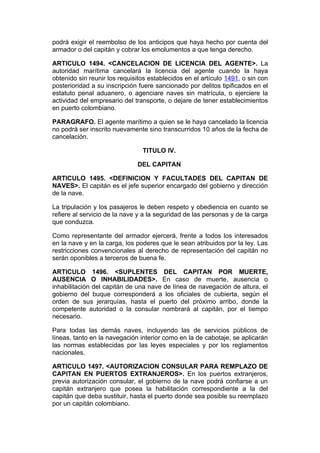 podrá exigir el reembolso de los anticipos que haya hecho por cuenta del
armador o del capitán y cobrar los emolumentos a que tenga derecho.

ARTICULO 1494. <CANCELACION DE LICENCIA DEL AGENTE>. La
autoridad marítima cancelará la licencia del agente cuando la haya
obtenido sin reunir los requisitos establecidos en el artículo 1491, o sin con
posterioridad a su inscripción fuere sancionado por delitos tipificados en el
estatuto penal aduanero, o agenciare naves sin matrícula, o ejerciere la
actividad del empresario del transporte, o dejare de tener establecimientos
en puerto colombiano.

PARAGRAFO. El agente marítimo a quien se le haya cancelado la licencia
no podrá ser inscrito nuevamente sino transcurridos 10 años de la fecha de
cancelación.

                                TITULO IV.

                              DEL CAPITAN

ARTICULO 1495. <DEFINICION Y FACULTADES DEL CAPITAN DE
NAVES>. El capitán es el jefe superior encargado del gobierno y dirección
de la nave.

La tripulación y los pasajeros le deben respeto y obediencia en cuanto se
refiere al servicio de la nave y a la seguridad de las personas y de la carga
que conduzca.

Como representante del armador ejercerá, frente a todos los interesados
en la nave y en la carga, los poderes que le sean atribuidos por la ley. Las
restricciones convencionales al derecho de representación del capitán no
serán oponibles a terceros de buena fe.

ARTICULO 1496. <SUPLENTES DEL CAPITAN POR MUERTE,
AUSENCIA O INHABILIDADES>. En caso de muerte, ausencia o
inhabilitación del capitán de una nave de línea de navegación de altura, el
gobierno del buque corresponderá a los oficiales de cubierta, según el
orden de sus jerarquías, hasta el puerto del próximo arribo, donde la
competente autoridad o la consular nombrará al capitán, por el tiempo
necesario.

Para todas las demás naves, incluyendo las de servicios públicos de
líneas, tanto en la navegación interior como en la de cabotaje, se aplicarán
las normas establecidas por las leyes especiales y por los reglamentos
nacionales.

ARTICULO 1497. <AUTORIZACION CONSULAR PARA REMPLAZO DE
CAPITAN EN PUERTOS EXTRANJEROS>. En los puertos extranjeros,
previa autorización consular, el gobierno de la nave podrá confiarse a un
capitán extranjero que posea la habilitación correspondiente a la del
capitán que deba sustituir, hasta el puerto donde sea posible su reemplazo
por un capitán colombiano.
 