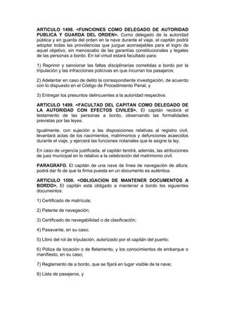 ARTICULO 1498. <FUNCIONES COMO DELEGADO DE AUTORIDAD
PUBLICA Y GUARDA DEL ORDEN>. Como delegado de la autoridad
pública y en guarda del orden en la nave durante el viaje, el capitán podrá
adoptar todas las providencias que juzgue aconsejables para el logro de
aquel objetivo, sin menoscabo de las garantías constitucionales y legales
de las personas a bordo. En tal virtud estará facultado para:

1) Reprimir y sancionar las faltas disciplinarias cometidas a bordo por la
tripulación y las infracciones policivas en que incurran los pasajeros;

2) Adelantar en caso de delito la correspondiente investigación, de acuerdo
con lo dispuesto en el Código de Procedimiento Penal, y

3) Entregar los presuntos delincuentes a la autoridad respectiva.

ARTICULO 1499. <FACULTAD DEL CAPITAN COMO DELEGADO DE
LA AUTORIDAD CON EFECTOS CIVILES>. El capitán recibirá el
testamento de las personas a bordo, observando las formalidades
previstas por las leyes.

Igualmente, con sujeción a las disposiciones relativas al registro civil,
levantará actas de los nacimientos, matrimonios y defunciones acaecidos
durante el viaje, y ejercerá las funciones notariales que le asigne la ley.

En caso de urgencia justificada, el capitán tendrá, además, las atribuciones
de juez municipal en lo relativo a la celebración del matrimonio civil.

PARAGRAFO. El capitán de una nave de línea de navegación de altura,
podrá dar fe de que la firma puesta en un documento es auténtica.

ARTICULO 1500. <OBLIGACION DE MANTENER DOCUMENTOS A
BORDO>. El capitán está obligado a mantener a bordo los siguientes
documentos:

1) Certificado de matrícula;

2) Patente de navegación;

3) Certificado de navegabilidad o de clasificación;

4) Pasavante, en su caso;

5) Libro del rol de tripulación, autorizado por el capitán del puerto;

6) Póliza de locación o de fletamento, y los conocimientos de embarque o
manifiesto, en su caso;

7) Reglamento de a bordo, que se fijará en lugar visible de la nave;

8) Lista de pasajeros, y
 
