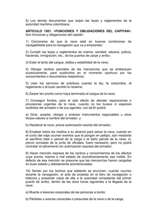 9) Los demás documentos que exijan las leyes y reglamentos de la
autoridad marítima colombiana.

ARTICULO 1501. <FUNCIONES Y OBLIGACIONES DEL CAPITAN>.
Son funciones y obligaciones del capitán:

1) Cerciorarse de que la nave está en buenas condiciones de
navegabilidad para la navegación que va a emprender;

2) Cumplir las leyes y reglamentos de marina, sanidad, aduana, policía,
hacienda, inmigración, etc., de los puertos de zarpe y arribo;

3) Estar al tanto del cargue, estiba y estabilidad de la nave;

4) Otorgar recibos parciales de las mercancías que se embarquen
sucesivamente, para sustituirlos en el momento oportuno por los
conocimientos o documentos respectivos;

5) Usar los servicios de prácticos cuando la ley, la costumbre, el
reglamento o el buen sentido lo reclame;

6) Zarpar tan pronto como haya terminado el cargue de la nave;

7) Conseguir fondos, para el sólo efecto de atender reparaciones o
provisiones urgentes de la nave, cuando no los tuviere ni esperare
recibirlos del armador o de sus agentes; con tal fin podrá:

a) Girar, aceptar, otorgar y endosar instrumentos negociables u otros
títulos-valores a nombre del armador, y

b) Hipotecar la nave, previa autorización escrita del armador;

8) Emplear todos los medios a su alcance para salvar la nave, cuando en
el curso del viaje ocurran eventos que la pongan en peligro, aún mediante
el sacrificio total o parcial de la carga o el daño parcial de la nave, si,
previo concepto de la junta de oficiales, fuere necesario; pero no podrá
contratar el salvamento sin autorización expresa del armador;

9) Hacer mención expresa de los recibos y conocimientos de los efectos
cuya avería, merma o mal estado de acondicionamiento sea visible. En
defecto de esa mención se presume que las mercancías fueron cargadas
en buen estado y debidamente acondicionadas;

10) Sentar por los hechos que adelante se enuncian, cuando ocurran
durante la navegación, el acta de protesta en el libro de navegación o
bitácora y presentar copia de ella a la autoridad competente del primer
puerto de arribo, dentro de las doce horas siguientes a la llegada de la
nave:

a) Muerte o lesiones corporales de las personas a bordo;

b) Pérdidas o averías conocidas o presuntas de la nave o de la carga;
 