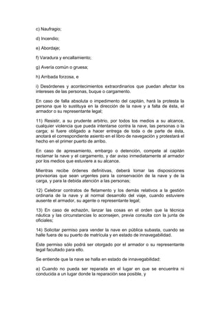 c) Naufragio;

d) Incendio;

e) Abordaje;

f) Varadura y encallamiento;

g) Avería común o gruesa;

h) Arribada forzosa, e

i) Desórdenes y acontecimientos extraordinarios que puedan afectar los
intereses de las personas, buque o cargamento.

En caso de falla absoluta o impedimento del capitán, hará la protesta la
persona que lo sustituya en la dirección de la nave y a falta de ésta, el
armador o su representante legal;

11) Resistir, a su prudente arbitrio, por todos los medios a su alcance,
cualquier violencia que pueda intentarse contra la nave, las personas o la
carga; si fuere obligado a hacer entrega de toda o de parte de ésta,
anotará el correspondiente asiento en el libro de navegación y protestará el
hecho en el primer puerto de arribo.

En caso de apresamiento, embargo o detención, compete al capitán
reclamar la nave y el cargamento, y dar aviso inmediatamente al armador
por los medios que estuviere a su alcance.

Mientras recibe órdenes definitivas, deberá tomar las disposiciones
provisorias que sean urgentes para la conservación de la nave y de la
carga, y para la debida atención a las personas;

12) Celebrar contratos de fletamento y los demás relativos a la gestión
ordinaria de la nave y al normal desarrollo del viaje, cuando estuviere
ausente el armador, su agente o representante legal;

13) En caso de echazón, lanzar las cosas en el orden que la técnica
náutica y las circunstancias lo aconsejen, previa consulta con la junta de
oficiales;

14) Solicitar permiso para vender la nave en pública subasta, cuando se
halle fuera de su puerto de matrícula y en estado de innavegabilidad.

Este permiso sólo podrá ser otorgado por el armador o su representante
legal facultado para ello.

Se entiende que la nave se halla en estado de innavegabilidad:

a) Cuando no pueda ser reparada en el lugar en que se encuentra ni
conducida a un lugar donde la reparación sea posible, y
 