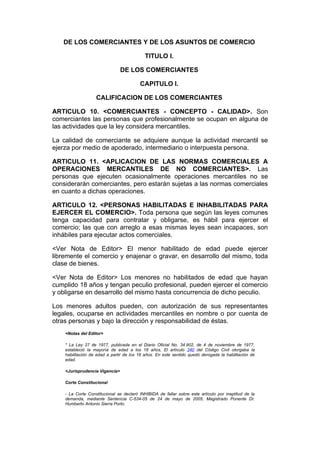 DE LOS COMERCIANTES Y DE LOS ASUNTOS DE COMERCIO

                                           TITULO I.

                                DE LOS COMERCIANTES

                                         CAPITULO I.

                   CALIFICACION DE LOS COMERCIANTES

ARTICULO 10. <COMERCIANTES - CONCEPTO - CALIDAD>. Son
comerciantes las personas que profesionalmente se ocupan en alguna de
las actividades que la ley considera mercantiles.

La calidad de comerciante se adquiere aunque la actividad mercantil se
ejerza por medio de apoderado, intermediario o interpuesta persona.

ARTICULO 11. <APLICACION DE LAS NORMAS COMERCIALES A
OPERACIONES MERCANTILES DE NO COMERCIANTES>. Las
personas que ejecuten ocasionalmente operaciones mercantiles no se
considerarán comerciantes, pero estarán sujetas a las normas comerciales
en cuanto a dichas operaciones.

ARTICULO 12. <PERSONAS HABILITADAS E INHABILITADAS PARA
EJERCER EL COMERCIO>. Toda persona que según las leyes comunes
tenga capacidad para contratar y obligarse, es hábil para ejercer el
comercio; las que con arreglo a esas mismas leyes sean incapaces, son
inhábiles para ejecutar actos comerciales.

<Ver Nota de Editor> El menor habilitado de edad puede ejercer
libremente el comercio y enajenar o gravar, en desarrollo del mismo, toda
clase de bienes.

<Ver Nota de Editor> Los menores no habilitados de edad que hayan
cumplido 18 años y tengan peculio profesional, pueden ejercer el comercio
y obligarse en desarrollo del mismo hasta concurrencia de dicho peculio.

Los menores adultos pueden, con autorización de sus representantes
legales, ocuparse en actividades mercantiles en nombre o por cuenta de
otras personas y bajo la dirección y responsabilidad de éstas.
    <Notas del Editor>

    * La Ley 27 de 1977, publicada en el Diario Oficial No. 34.902, de 4 de noviembre de 1977,
    estableció la mayoría de edad a los 18 años, El artículo 340 del Código Civil otorgaba la
    habilitación de edad a partir de los 18 años. En este sentido quedó derogada la habilitación de
    edad.

    <Jurisprudencia Vigencia>

    Corte Constitucional

    - La Corte Constitucional se declaró INHIBIDA de fallar sobre este artículo por ineptitud de la
    demanda, mediante Sentencia C-534-05 de 24 de mayo de 2005, Magistrado Ponente Dr.
    Humberto Antonio Sierra Porto.
 