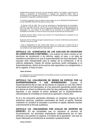 establecimiento industrial, comercial o de otra naturaleza, abierto o no al público, requerirá licencia,
    permiso o autorización de funcionamiento o cualquier otro documento similar, salvo el
    cumplimiento de los requisitos que se enumeran en los artículos siguientes con el único propósito
    de garantizar la seguridad y salubridad públicas".

    Los artículos "siguientes" a que se refiere el inciso anterior son el 47 "REQUISITOS ESPECIALES"
    y el 48 "CONTROL POLICIVO" del Decreto 2150 de 1995.

    - El Decreto 2155 de 1992, "Por el cual se reestructura la Superintendencia de Sociedades",
    publicado en el Diario Oficial No. 40.704. del 31 de diciembre de 1992, derogó expresamente la
    Ley 11 de 1990, "Por la cual se revisa la organización administrativa de la Superintendencia de
    Sociedades", en cuyo artículo 10, que trataba de las funciones de la anterior División de
    Sociedades Comerciales, se incluía la función de proyectar los permisos de funcionamiento.

    El Decreto 2155 de 1992 no incluyó como función de la Superintendencia la expedición de los
    permisos de funcionamiento.

    El Decreto 2155 de 1992 fue derogado expresamente por el artículo 29 del Decreto extraordinario
    1080 del 19 de junio de 1996.

    - Para la interpretación de este artículo debe tenerse en cuenta que el artículo 84 de la
    Constitución Política prohibe requisitos adicionales, tales como los permisos, cuando un derecho o
    una actividad ha sido reglamentada de manera general.


ARTICULO 133. <CONSTANCIA DE LOS AVALUOS EN ESCRITURA
DE CONSTITUCION O REFORMA>. Los avalúos se harán constar en las
escrituras de constitución o de reforma, según el caso, y en ellas se
insertará la providencia en que el superintendente los haya aprobado. Este
requisito será indispensable para la validez de la constitución o de la
reforma estatutaria. Copias de dichas escrituras serán entregadas a la
Superintendencia, dentro de los quince días siguientes a su otorgamiento o
de su registro, si fuere el caso.
    <Notas del Editor>

    Las obligaciones con la Superintendencia de Sociedades previstas en este artículo sólo rigen para
    las sociedades controladas.


ARTICULO 134. <VALORACION DE BIENES EN ESPECIE POR LA
SUPERINTENDENCIA           Y     LOS     INTERESADOS>.          Cuando      la
Superintendencia fije el valor de los bienes en especie en una cifra inferior
al aprobado por los interesados, el o los presuntos aportantes podrán optar
por abonar en dinero la diferencia entre los dos justiprecios, dentro del año
siguiente, o por aceptar el precio señalado por la Superintendencia,
reduciéndose de inmediato el monto de la operación a dicha cifra.

Si el o los presuntos aportantes afectados no acogieren ninguna de las
anteriores opciones, quedarán exonerados de hacer el aporte. Quienes
insistieren en constituir la sociedad o aumentar el capital, deberán acordar
unánimemente la fórmula sustitutiva.

ARTICULO 135. <SOLIDARIDAD POR AVALUO DE APORTES EN
ESPECIE>. En las sociedades que no requieren el permiso de
funcionamiento, los asociados responderán solidariamente por el valor
atribuido a los aportes en especie, a la fecha de la aportación, sea que se
hayan efectuado al constituirse la sociedad o posteriormente.
    <Notas del Editor>
 